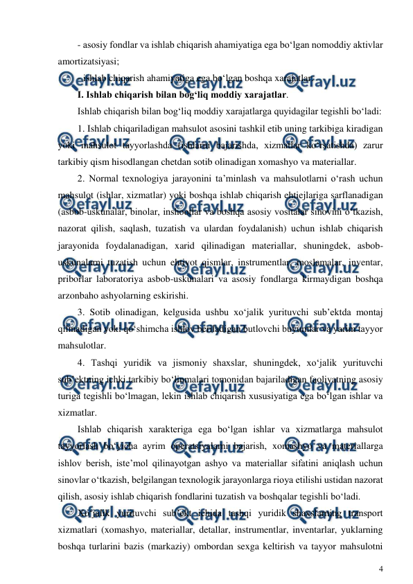  
4 
 
- asosiy fondlar va ishlab chiqarish ahamiyatiga ega bo‘lgan nomoddiy aktivlar 
amortizatsiyasi; 
- ishlab chiqarish ahamiyatiga ega bo‘lgan boshqa xarajatlar. 
I. Ishlab chiqarish bilan bog‘liq moddiy xarajatlar. 
Ishlab chiqarish bilan bog‘liq moddiy xarajatlarga quyidagilar tegishli bo‘ladi: 
1. Ishlab chiqariladigan mahsulot asosini tashkil etib uning tarkibiga kiradigan 
yoki mahsulot tayyorlashda (ishlarni bajarishda, xizmatlar ko‘rsatishda) zarur 
tarkibiy qism hisodlangan chetdan sotib olinadigan xomashyo va materiallar. 
2. Normal texnologiya jarayonini ta’minlash va mahsulotlarni o‘rash uchun 
mahsulot (ishlar, xizmatlar) yoki boshqa ishlab chiqarish ehtiejlariga sarflanadigan 
(asbob-uskunalar, binolar, inshootlar va boshqa asosiy vositalar sinovini o‘tkazish, 
nazorat qilish, saqlash, tuzatish va ulardan foydalanish) uchun ishlab chiqarish 
jarayonida foydalanadigan, xarid qilinadigan materiallar, shuningdek, asbob-
uskunalarni tuzatish uchun ehtiyot qismlar, instrumentlar, moslamalar, inventar, 
priborlar laboratoriya asbob-uskunalari va asosiy fondlarga kirmaydigan boshqa 
arzonbaho ashyolarning eskirishi. 
3. Sotib olinadigan, kelgusida ushbu xo‘jalik yurituvchi sub’ektda montaj 
qilinadigan yoki qo‘shimcha ishlov beriladigan butlovchi buyumlar va yarim tayyor 
mahsulotlar. 
4. Tashqi yuridik va jismoniy shaxslar, shuningdek, xo‘jalik yurituvchi 
sub’ektning ichki tarkibiy bo‘linmalari tomonidan bajariladigan faoliyatning asosiy 
turiga tegishli bo‘lmagan, lekin ishlab chiqarish xususiyatiga ega bo‘lgan ishlar va 
xizmatlar. 
Ishlab chiqarish xarakteriga ega bo‘lgan ishlar va xizmatlarga mahsulot 
tayyorlash bo‘yicha ayrim operatsiyalarni bajarish, xomashyo va materiallarga 
ishlov berish, iste’mol qilinayotgan ashyo va materiallar sifatini aniqlash uchun 
sinovlar o‘tkazish, belgilangan texnologik jarayonlarga rioya etilishi ustidan nazorat 
qilish, asosiy ishlab chiqarish fondlarini tuzatish va boshqalar tegishli bo‘ladi. 
Xo‘jalik yurituvchi sub’ekt ichida tashqi yuridik shaxslarning transport 
xizmatlari (xomashyo, materiallar, detallar, instrumentlar, inventarlar, yuklarning 
boshqa turlarini bazis (markaziy) ombordan sexga keltirish va tayyor mahsulotni 
