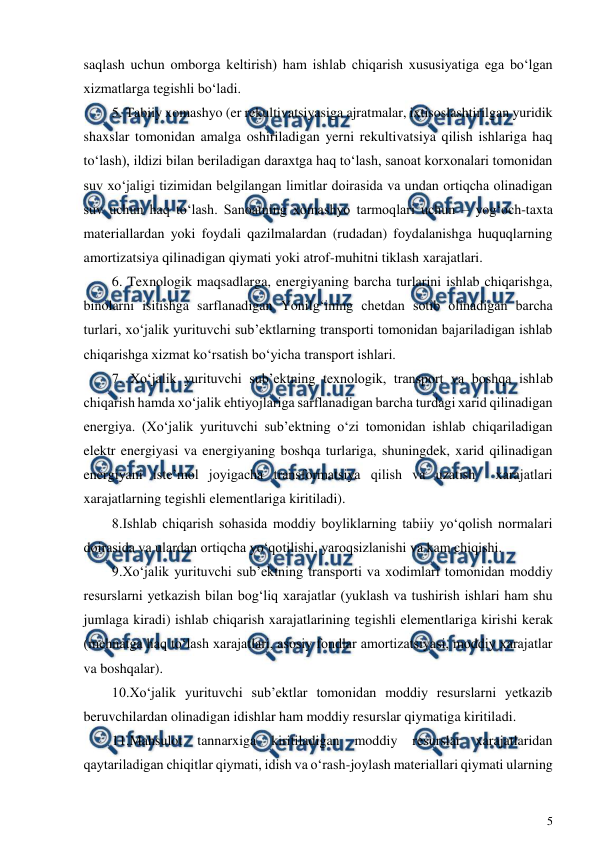  
5 
 
saqlash uchun omborga keltirish) ham ishlab chiqarish xususiyatiga ega bo‘lgan 
xizmatlarga tegishli bo‘ladi. 
5. Tabiiy xomashyo (er rekultivatsiyasiga ajratmalar, ixtisoslashtirilgan yuridik 
shaxslar tomonidan amalga oshiriladigan yerni rekultivatsiya qilish ishlariga haq 
to‘lash), ildizi bilan beriladigan daraxtga haq to‘lash, sanoat korxonalari tomonidan 
suv xo‘jaligi tizimidan belgilangan limitlar doirasida va undan ortiqcha olinadigan 
suv uchun haq to‘lash. Sanoatning xomashyo tarmoqlari uchun – yog‘och-taxta 
materiallardan yoki foydali qazilmalardan (rudadan) foydalanishga huquqlarning 
amortizatsiya qilinadigan qiymati yoki atrof-muhitni tiklash xarajatlari. 
6. Texnologik maqsadlarga, energiyaning barcha turlarini ishlab chiqarishga, 
binolarni isitishga sarflanadigan Yonilg‘ining chetdan sotib olinadigan barcha 
turlari, xo‘jalik yurituvchi sub’ektlarning transporti tomonidan bajariladigan ishlab 
chiqarishga xizmat ko‘rsatish bo‘yicha transport ishlari. 
7. Xo‘jalik yurituvchi sub’ektning texnologik, transport va boshqa ishlab 
chiqarish hamda xo‘jalik ehtiyojlariga sarflanadigan barcha turdagi xarid qilinadigan 
energiya. (Xo‘jalik yurituvchi sub’ektning o‘zi tomonidan ishlab chiqariladigan 
elektr energiyasi va energiyaning boshqa turlariga, shuningdek, xarid qilinadigan 
energiyani iste’mol joyigacha transformatsiya qilish va uzatish  xarajatlari 
xarajatlarning tegishli elementlariga kiritiladi). 
8.Ishlab chiqarish sohasida moddiy boyliklarning tabiiy yo‘qolish normalari 
doirasida va ulardan ortiqcha yo‘qotilishi, yaroqsizlanishi va kam chiqishi. 
9.Xo‘jalik yurituvchi sub’ektning transporti va xodimlari tomonidan moddiy 
resurslarni yetkazish bilan bog‘liq xarajatlar (yuklash va tushirish ishlari ham shu 
jumlaga kiradi) ishlab chiqarish xarajatlarining tegishli elementlariga kirishi kerak 
(mehnatga haq to‘lash xarajatlari, asosiy fondlar amortizatsiyasi, moddiy xarajatlar 
va boshqalar). 
10.Xo‘jalik yurituvchi sub’ektlar tomonidan moddiy resurslarni yetkazib 
beruvchilardan olinadigan idishlar ham moddiy resurslar qiymatiga kiritiladi. 
11.Mahsulot 
tannarxiga 
kiritiladigan 
moddiy 
resurslar 
xarajatlaridan 
qaytariladigan chiqitlar qiymati, idish va o‘rash-joylash materiallari qiymati ularning 
