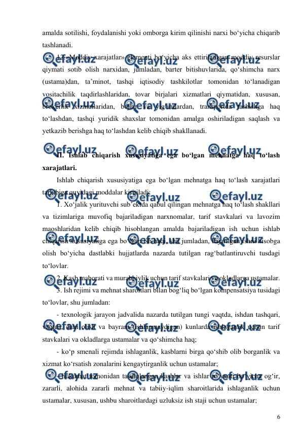  
6 
 
amalda sotilishi, foydalanishi yoki omborga kirim qilinishi narxi bo‘yicha chiqarib 
tashlanadi. 
12.«Moddiy xarajatlar» elementi bo‘yicha aks ettiriladigan moddiy resurslar 
qiymati sotib olish narxidan, jumladan, barter bitishuvlarida, qo‘shimcha narx 
(ustama)dan, ta’minot, tashqi iqtisodiy tashkilotlar tomonidan to‘lanadigan 
vositachilik taqdirlashlaridan, tovar birjalari xizmatlari qiymatidan, xususan, 
brokerlik xizmatlaridan, bojlar va yig‘imlardan, transportda tashishga haq 
to‘lashdan, tashqi yuridik shaxslar tomonidan amalga oshiriladigan saqlash va 
yetkazib berishga haq to‘lashdan kelib chiqib shakllanadi. 
 
II. Ishlab chiqarish xususiyatiga ega bo‘lgan mehnatga haq to‘lash 
xarajatlari. 
Ishlab chiqarish xususiyatiga ega bo‘lgan mehnatga haq to‘lash xarajatlari 
tarkibiga quyidagi moddalar kiritiladi: 
1. Xo‘jalik yurituvchi sub’ektda qabul qilingan mehnatga haq to‘lash shakllari 
va tizimlariga muvofiq bajariladigan narxnomalar, tarif stavkalari va lavozim 
maoshlaridan kelib chiqib hisoblangan amalda bajariladigan ish uchun ishlab 
chiqarish xususiyatiga ega bo‘lgan ish haqi, shu jumladan, bajarilgan ishni hisobga 
olish bo‘yicha dastlabki hujjatlarda nazarda tutilgan rag‘batlantiruvchi tusdagi 
to‘lovlar. 
2. Kasb mahorati va murabbiylik uchun tarif stavkalari va okladlarga ustamalar. 
3. Ish rejimi va mehnat sharoitlari bilan bog‘liq bo‘lgan kompensatsiya tusidagi 
to‘lovlar, shu jumladan: 
- texnologik jarayon jadvalida nazarda tutilgan tungi vaqtda, ishdan tashqari, 
vaqtda, dam olish va bayram (ishlanmaydigan) kunlarda ishlaganlik uchun tarif 
stavkalari va okladlarga ustamalar va qo‘shimcha haq; 
- ko‘p smenali rejimda ishlaganlik, kasblarni birga qo‘shib olib borganlik va 
xizmat ko‘rsatish zonalarini kengaytirganlik uchun ustamalar; 
- hukumat tomonidan tasdiqlangan kasblar va ishlar ro‘yxati bo‘yicha og‘ir, 
zararli, alohida zararli mehnat va tabiiy-iqlim sharoitlarida ishlaganlik uchun 
ustamalar, xususan, ushbu sharoitlardagi uzluksiz ish staji uchun ustamalar; 
