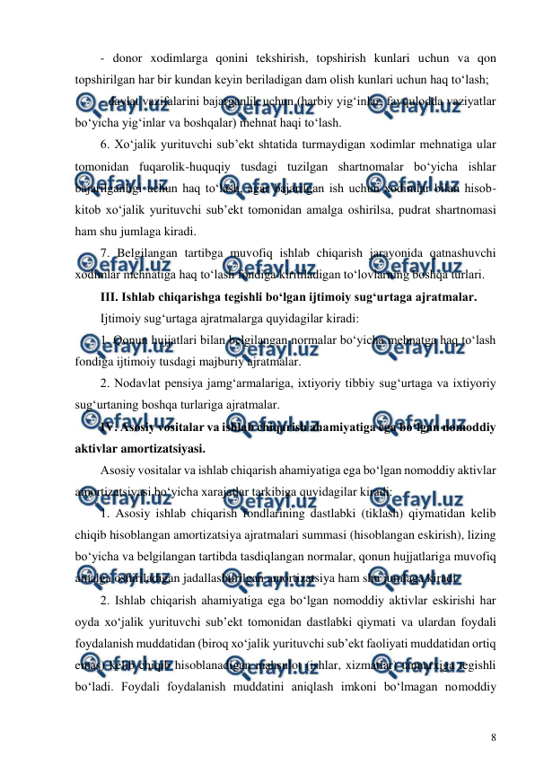  
8 
 
- donor xodimlarga qonini tekshirish, topshirish kunlari uchun va qon 
topshirilgan har bir kundan keyin beriladigan dam olish kunlari uchun haq to‘lash; 
- davlat vazifalarini bajarganlik uchun (harbiy yig‘inlar, favqulodda vaziyatlar 
bo‘yicha yig‘inlar va boshqalar) mehnat haqi to‘lash. 
6. Xo‘jalik yurituvchi sub’ekt shtatida turmaydigan xodimlar mehnatiga ular 
tomonidan fuqarolik-huquqiy tusdagi tuzilgan shartnomalar bo‘yicha ishlar 
bajarilganligi uchun haq to‘lash, agar bajarilgan ish uchun xodimlar bilan hisob-
kitob xo‘jalik yurituvchi sub’ekt tomonidan amalga oshirilsa, pudrat shartnomasi 
ham shu jumlaga kiradi. 
7. Belgilangan tartibga muvofiq ishlab chiqarish jarayonida qatnashuvchi 
xodimlar mehnatiga haq to‘lash fondiga kiritiladigan to‘lovlarning boshqa turlari. 
III. Ishlab chiqarishga tegishli bo‘lgan ijtimoiy sug‘urtaga ajratmalar. 
Ijtimoiy sug‘urtaga ajratmalarga quyidagilar kiradi: 
1. Qonun hujjatlari bilan belgilangan normalar bo‘yicha mehnatga haq to‘lash 
fondiga ijtimoiy tusdagi majburiy ajratmalar. 
2. Nodavlat pensiya jamg‘armalariga, ixtiyoriy tibbiy sug‘urtaga va ixtiyoriy 
sug‘urtaning boshqa turlariga ajratmalar. 
IV. Asosiy vositalar va ishlab chiqarish ahamiyatiga ega bo‘lgan nomoddiy 
aktivlar amortizatsiyasi. 
Asosiy vositalar va ishlab chiqarish ahamiyatiga ega bo‘lgan nomoddiy aktivlar 
amortizatsiyasi bo‘yicha xarajatlar tarkibiga quyidagilar kiradi: 
1. Asosiy ishlab chiqarish fondlarining dastlabki (tiklash) qiymatidan kelib 
chiqib hisoblangan amortizatsiya ajratmalari summasi (hisoblangan eskirish), lizing 
bo‘yicha va belgilangan tartibda tasdiqlangan normalar, qonun hujjatlariga muvofiq 
amalga oshiriladigan jadallashtirilgan amortizatsiya ham shu jumlaga kiradi. 
2. Ishlab chiqarish ahamiyatiga ega bo‘lgan nomoddiy aktivlar eskirishi har 
oyda xo‘jalik yurituvchi sub’ekt tomonidan dastlabki qiymati va ulardan foydali 
foydalanish muddatidan (biroq xo‘jalik yurituvchi sub’ekt faoliyati muddatidan ortiq 
emas) kelib chiqib hisoblanadigan mahsulot (ishlar, xizmatlar) tannarxiga tegishli 
bo‘ladi. Foydali foydalanish muddatini aniqlash imkoni bo‘lmagan nomoddiy 

