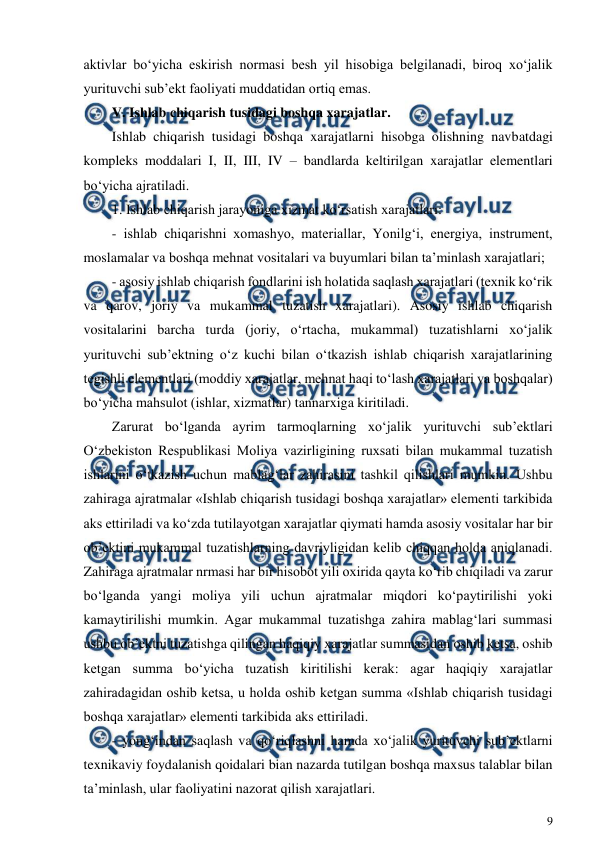  
9 
 
aktivlar bo‘yicha eskirish normasi besh yil hisobiga belgilanadi, biroq xo‘jalik 
yurituvchi sub’ekt faoliyati muddatidan ortiq emas. 
V. Ishlab chiqarish tusidagi boshqa xarajatlar. 
Ishlab chiqarish tusidagi boshqa xarajatlarni hisobga olishning navbatdagi 
kompleks moddalari I, II, III, IV – bandlarda keltirilgan xarajatlar elementlari 
bo‘yicha ajratiladi. 
1. Ishlab chiqarish jarayoniga xizmat ko‘rsatish xarajatlari: 
- ishlab chiqarishni xomashyo, materiallar, Yonilg‘i, energiya, instrument, 
moslamalar va boshqa mehnat vositalari va buyumlari bilan ta’minlash xarajatlari; 
- asosiy ishlab chiqarish fondlarini ish holatida saqlash xarajatlari (texnik ko‘rik 
va qarov, joriy va mukammal tuzatish xarajatlari). Asosiy ishlab chiqarish 
vositalarini barcha turda (joriy, o‘rtacha, mukammal) tuzatishlarni xo‘jalik 
yurituvchi sub’ektning o‘z kuchi bilan o‘tkazish ishlab chiqarish xarajatlarining 
tegishli elementlari (moddiy xarajatlar, mehnat haqi to‘lash xarajatlari va boshqalar) 
bo‘yicha mahsulot (ishlar, xizmatlar) tannarxiga kiritiladi. 
Zarurat bo‘lganda ayrim tarmoqlarning xo‘jalik yurituvchi sub’ektlari 
O‘zbekiston Respublikasi Moliya vazirligining ruxsati bilan mukammal tuzatish 
ishlarini o‘tkazish uchun mablag‘lar zahirasini tashkil qilishlari mumkin. Ushbu 
zahiraga ajratmalar «Ishlab chiqarish tusidagi boshqa xarajatlar» elementi tarkibida 
aks ettiriladi va ko‘zda tutilayotgan xarajatlar qiymati hamda asosiy vositalar har bir 
ob’ektini mukammal tuzatishlarning davriyligidan kelib chiqqan holda aniqlanadi. 
Zahiraga ajratmalar nrmasi har bir hisobot yili oxirida qayta ko‘rib chiqiladi va zarur 
bo‘lganda yangi moliya yili uchun ajratmalar miqdori ko‘paytirilishi yoki 
kamaytirilishi mumkin. Agar mukammal tuzatishga zahira mablag‘lari summasi 
ushbu ob’ektni tuzatishga qilingan haqiqiy xarajatlar summasidan oshib ketsa, oshib 
ketgan summa bo‘yicha tuzatish kiritilishi kerak: agar haqiqiy xarajatlar 
zahiradagidan oshib ketsa, u holda oshib ketgan summa «Ishlab chiqarish tusidagi 
boshqa xarajatlar» elementi tarkibida aks ettiriladi. 
- yong‘indan saqlash va qo‘riqlashni hamda xo‘jalik yurituvchi sub’ektlarni 
texnikaviy foydalanish qoidalari bian nazarda tutilgan boshqa maxsus talablar bilan 
ta’minlash, ular faoliyatini nazorat qilish xarajatlari. 
