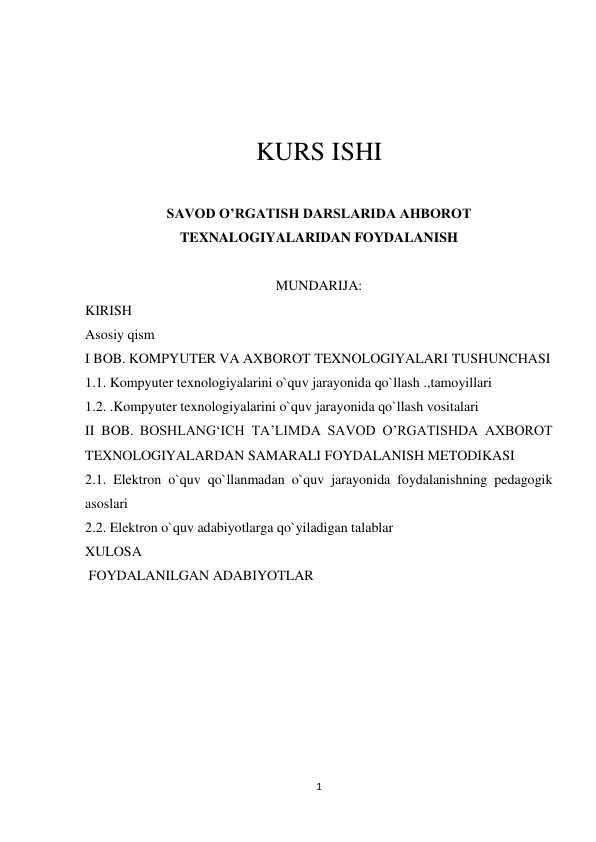 1 
 
 
 
 
KURS ISHI 
 
SAVOD O’RGATISH DARSLARIDA AHBOROT 
TEXNALOGIYALARIDAN FOYDALANISH 
 
MUNDARIJA: 
KIRISH 
Asosiy qism 
I BOB. KOMPYUTER VA AXBOROT TEXNOLOGIYALARI TUSHUNCHASI 
1.1. Kompyuter texnologiyalarini o`quv jarayonida qo`llash .,tamoyillari 
1.2. .Kompyuter texnologiyalarini o`quv jarayonida qo`llash vositalari 
II BOB. BOSHLANG‘ICH TA’LIMDA SAVOD O’RGATISHDA AXBOROT 
TEXNOLOGIYALARDAN SAMARALI FOYDALANISH METODIKASI 
2.1. Elektron o`quv qo`llanmadan o`quv jarayonida foydalanishning pedagogik 
asoslari 
2.2. Elektron o`quv adabiyotlarga qo`yiladigan talablar 
XULOSA 
 FOYDALANILGAN ADABIYOTLAR 
 
 
