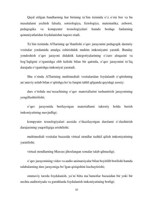 10 
 
Qayd etilgan bandlarning har birining ta`lim tizimida o`z o`rni bor va bu 
masalalarni yechish falsafa, sotsiologiya, fiziologiya, matematika, axborot, 
pedagogika 
va 
kompyuter 
texnologiyalari 
hamda 
boshqa 
fanlarning 
qonuniyatlaridan foydalanishni taqozo etadi. 
Ta`lim tizimida ATlarining qo`llanilishi o`quv jarayonini pedagogik dasturiy 
vositalar yordamida amalga oshirishdek muhim imkoniyatni yaratdi. Bunday 
yondoshish o`quv jarayoni didaktik kategoriyalarining o`zaro aloqasini va 
bog`liqligini o`rganishga olib kelishi bilan bir qatorda, o`quv jarayonini to`liq 
darajada o`rganishga imkoniyat yaratadi. 
Shu o`rinda ATlarining multimediali vositalaridan foydalanib o`qitishning 
an`anaviy uslub bilan o`qitishga ko`ra farqini tahlil qilganda quyidagi asosiy: 
dars o`tishda ma`ruzachining o`quv materiallarini tushuntirish jarayonining 
yengillashtirilishi; 
o`quv 
jarayonida 
berilayotgan 
materiallarni 
takroriy 
holda 
berish 
imkoniyatining mavjudligi; 
kompyuter texnologiyalari asosida o`tkazilayotgan darslarni o`zlashtirish 
darajasining yuqoriligiga erishilishi; 
multimediali vositalar bazasida virtual stendlar tashkil qilish imkoniyatining 
yaratilishi; 
virtual stendlarning Maxsus jihozlangan xonalar talab qilmasligi; 
o`quv jarayonining video va audio animatsiyalar bilan boyitilib borilishi hamda 
talabalarning dars jarayoniga bo`lgan qiziqishini kuchaytirishi; 
ommaviy tarzda foydalanish, ya`ni bitta ma`lumotlar bazasidan bir yoki bir 
nechta auditoriyada va guruhlarda foydalanish imkoniyatining borligi; 
