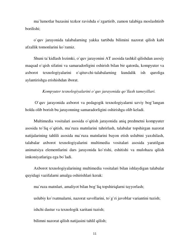 11 
 
ma`lumotlar bazasini tezkor ravishda o`zgartirib, zamon talabiga moslashtirib 
borilishi; 
o`quv jarayonida talabalarning yakka tartibda bilimini nazorat qilish kabi 
afzallik tomonlarini ko`ramiz. 
Shuni ta`kidlash lozimki, o`quv jarayonini AT asosida tashkil qilishdan asosiy 
maqsad o`qish sifatini va samaradorligini oshirish bilan bir qatorda, kompyuter va 
axborot 
texnologiyalarini 
o`qituvchi-talabalarning 
kundalik 
ish 
quroliga 
aylantirishga erishishdan iborat. 
Kompyuter texnologiyalarini o`quv jarayonida qo`llash tamoyillari. 
 O`quv jarayonida axborot va pedagogik texnologiyalarni uzviy bog`langan 
holda olib borish bu jarayonning samaradorligini oshirishga olib keladi. 
Multimedia vositalari asosida o`qitish jarayonida aniq predmetni kompyuter 
asosida to`liq o`qitish, ma`ruza matnlarini tahrirlash, talabalar topshirgan nazorat 
natijalarining tahlili asosida ma`ruza matnlarini bayon etish uslubini yaxshilash, 
talabalar axborot texnologiyalarini multimedia vositalari asosida yaratilgan 
animatsiya elementlarini dars jarayonida ko`rishi, eshitishi va mulohaza qilish 
imkoniyatlariga ega bo`ladi. 
Axborot texnologiyalarining multimedia vositalari bilan ishlaydigan talabalar 
quyidagi vazifalarni amalga oshirishlari kerak: 
ma`ruza matnlari, amaliyot bilan bog`liq topshiriqlarni tayyorlash; 
uslubiy ko`rsatmalarni, nazorat savollarini, to`g`ri javoblar variantini tuzish; 
ishchi dastur va texnologik xaritani tuzish; 
bilimni nazorat qilish natijasini tahlil qilish; 
