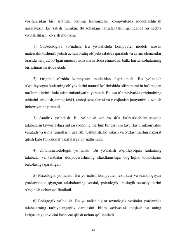 13 
 
vositalaridan biri sifatida, bizning fikrimizcha, kompyuterda modellashtirish 
nazariyasini ko`rsatish mumkin. Bu sohadagi natijalar tahlil qilinganda bir nechta 
yo`nalishlarni ko`rish mumkin: 
1) Gnoseologiya yo`nalish. Bu yo`nalishda kompyuter modeli asosan 
materialni tushunib yetish uchun oraliq ob`yekt sifatida qaraladi va ayrim elementlar 
orasida mavjud bo`lgan umumiy xossalarni ifoda etmasdan, balki har xil sohalarning 
birlashmasini ifoda etadi. 
2) Original o`rnida kompyuter modelidan foydalanish. Bu yo`nalish 
o`qitilayotgan fanlarning ob`yektlarini natural ko`rinishida olish mumkin bo`lmagan 
ma`lumotlarini ifoda etish imkoniyatini yaratadi. Bu esa o`z navbatida originalning 
tabiatini aniqlash, uning ichki, tashqi xossalarini va rivojlanish jarayonini kuzatish 
imkoniyatini yaratadi. 
3) Analitik yo`nalish. Bu yo`nalish son va sifat ko`rsatkichlari asosida 
talabalarni tayyorlashga oid jarayonning ma`lum bir qismini tasvirlash imkoniyatini 
yaratadi va u ma`lumotlarni uzatish, tushunish, ko`nikish va o`zlashtirishni nazorat 
qilish kabi funksional vazifalarga yo`naltiriladi. 
4) Umummetodologik yo`nalish. Bu yo`nalish o`qitilayotgan fanlarning 
talabalar va talabalar dunyoqarashining shakllanishiga bog`liqlik tomonlarini 
baholashga qaratilgan. 
5) Psixologik yo`nalish. Bu yo`nalish kompyuter texnikasi va texnologiyasi 
yordamida o`qiyotgan talabalarning sotsial, psixologik, biologik xususiyatlarini 
o`rganish uchun qo`llaniladi. 
6) Pedagogik yo`nalish. Bu yo`nalish ilg`or texnologik vositalar yordamida 
talabalarning tarbiyalanganlik darajasini, bilim saviyasini aniqlash va uning 
kelgusidagi ahvolini bashorat qilish uchun qo`llaniladi. 
