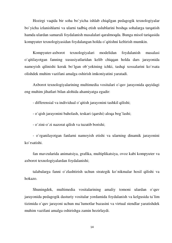 14 
 
Hozirgi vaqtda bir soha bo`yicha ishlab chiqilgan pedagogik texnologiyalar 
bo`yicha izlanishlarni va ularni tadbiq etish uslublarini boshqa sohalarga tarqatish 
hamda ulardan samarali foydalanish masalalari qaralmoqda. Bunga misol tariqasida 
kompyuter texnologiyasidan foydalangan holda o`qitishni keltirish mumkin. 
Kompyuter-axborot 
texnologiyalari 
modelidan 
foydalanish 
masalasi 
o`qitilayotgan fanning xususiyatlaridan kelib chiqqan holda dars jarayonida 
namoyish qilinishi kerak bo`lgan ob`yektning ichki, tashqi xossalarini ko`rsata 
olishdek muhim vazifani amalga oshirish imkoniyatini yaratadi. 
Axborot texnologiyalarining multimedia vositalari o`quv jarayonida quyidagi 
eng muhim jihatlari bilan alohida ahamiyatga egadir: 
- differensial va individual o`qitish jarayonini tashkil qilishi; 
- o`qish jarayonini baholash, teskari (qarshi) aloqa bog`lashi; 
- o`zini-o`zi nazorat qilish va tuzatib borishi; 
- o`rganilayotgan fanlarni namoyish etishi va ularning dinamik jarayonini 
ko`rsatishi. 
fan mavzularida animatsiya, grafika, multiplikatsiya, ovoz kabi kompyuter va 
axborot texnologiyalardan foydalanishi; 
talabalarga fanni o`zlashtirish uchun strategik ko`nikmalar hosil qilishi va 
hokazo. 
Shuningdek, multimedia vositalarining amaliy tomoni ulardan o`quv 
jarayonida pedagogik dasturiy vositalar yordamida foydalanish va kelgusida ta`lim 
tizimida o`quv jarayoni uchun ma`lumotlar bazasini va virtual stendlar yaratishdek 
muhim vazifani amalga oshirishga zamin hozirlaydi. 
 
 
