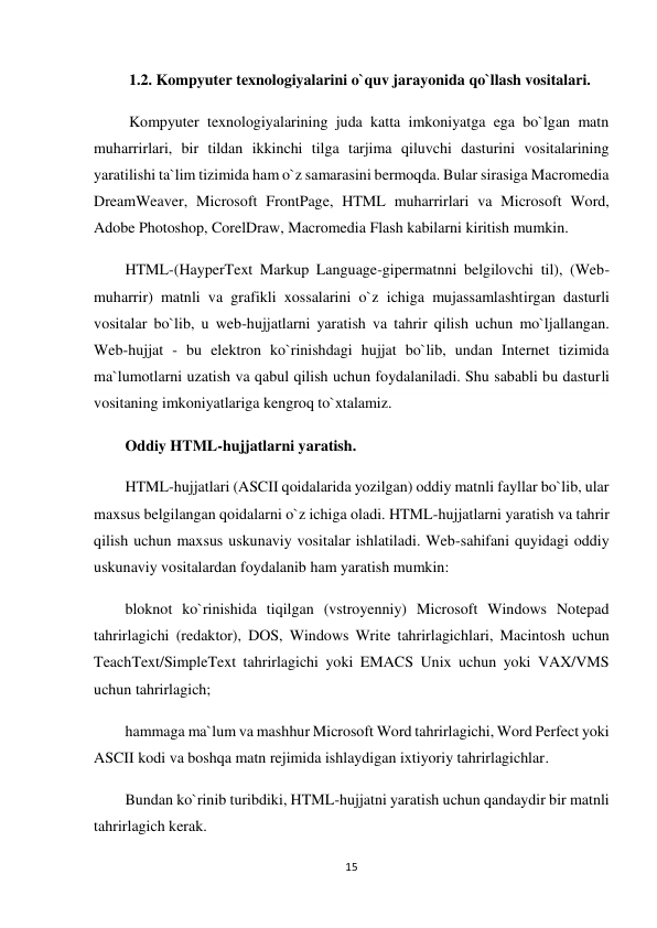 15 
 
 1.2. Kompyuter texnologiyalarini o`quv jarayonida qo`llash vositalari. 
 Kompyuter texnologiyalarining juda katta imkoniyatga ega bo`lgan matn 
muharrirlari, bir tildan ikkinchi tilga tarjima qiluvchi dasturini vositalarining 
yaratilishi ta`lim tizimida ham o`z samarasini bermoqda. Bular sirasiga Macromedia 
DreamWeaver, Microsoft FrontPage, HTML muharrirlari va Microsoft Word, 
Adobe Photoshop, CorelDraw, Macromedia Flash kabilarni kiritish mumkin. 
HTML-(HayperText Markup Language-gipermatnni belgilovchi til), (Web-
muharrir) matnli va grafikli xossalarini o`z ichiga mujassamlashtirgan dasturli 
vositalar bo`lib, u web-hujjatlarni yaratish va tahrir qilish uchun mo`ljallangan. 
Web-hujjat - bu elektron ko`rinishdagi hujjat bo`lib, undan Internet tizimida 
ma`lumotlarni uzatish va qabul qilish uchun foydalaniladi. Shu sababli bu dasturli 
vositaning imkoniyatlariga kengroq to`xtalamiz. 
Oddiy HTML-hujjatlarni yaratish. 
HTML-hujjatlari (ASCII qoidalarida yozilgan) oddiy matnli fayllar bo`lib, ular 
maxsus belgilangan qoidalarni o`z ichiga oladi. HTML-hujjatlarni yaratish va tahrir 
qilish uchun maxsus uskunaviy vositalar ishlatiladi. Web-sahifani quyidagi oddiy 
uskunaviy vositalardan foydalanib ham yaratish mumkin: 
bloknot ko`rinishida tiqilgan (vstroyenniy) Microsoft Windows Notepad 
tahrirlagichi (redaktor), DOS, Windows Write tahrirlagichlari, Macintosh uchun 
TeachText/SimpleText tahrirlagichi yoki EMACS Unix uchun yoki VAX/VMS 
uchun tahrirlagich; 
hammaga ma`lum va mashhur Microsoft Word tahrirlagichi, Word Perfect yoki 
ASCII kodi va boshqa matn rejimida ishlaydigan ixtiyoriy tahrirlagichlar. 
Bundan ko`rinib turibdiki, HTML-hujjatni yaratish uchun qandaydir bir matnli 
tahrirlagich kerak. 
