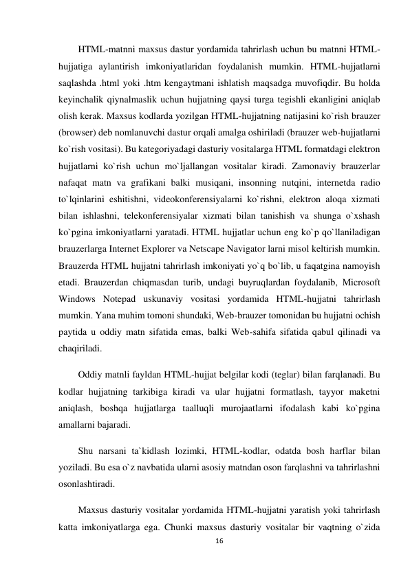 16 
 
HTML-matnni maxsus dastur yordamida tahrirlash uchun bu matnni HTML-
hujjatiga aylantirish imkoniyatlaridan foydalanish mumkin. HTML-hujjatlarni 
saqlashda .html yoki .htm kengaytmani ishlatish maqsadga muvofiqdir. Bu holda 
keyinchalik qiynalmaslik uchun hujjatning qaysi turga tegishli ekanligini aniqlab 
olish kerak. Maxsus kodlarda yozilgan HTML-hujjatning natijasini ko`rish brauzer 
(browser) deb nomlanuvchi dastur orqali amalga oshiriladi (brauzer web-hujjatlarni 
ko`rish vositasi). Bu kategoriyadagi dasturiy vositalarga HTML formatdagi elektron 
hujjatlarni ko`rish uchun mo`ljallangan vositalar kiradi. Zamonaviy brauzerlar 
nafaqat matn va grafikani balki musiqani, insonning nutqini, internetda radio 
to`lqinlarini eshitishni, videokonferensiyalarni ko`rishni, elektron aloqa xizmati 
bilan ishlashni, telekonferensiyalar xizmati bilan tanishish va shunga o`xshash 
ko`pgina imkoniyatlarni yaratadi. HTML hujjatlar uchun eng ko`p qo`llaniladigan 
brauzerlarga Internet Explorer va Netscape Navigator larni misol keltirish mumkin. 
Brauzerda HTML hujjatni tahrirlash imkoniyati yo`q bo`lib, u faqatgina namoyish 
etadi. Brauzerdan chiqmasdan turib, undagi buyruqlardan foydalanib, Microsoft 
Windows Notepad uskunaviy vositasi yordamida HTML-hujjatni tahrirlash 
mumkin. Yana muhim tomoni shundaki, Web-brauzer tomonidan bu hujjatni ochish 
paytida u oddiy matn sifatida emas, balki Web-sahifa sifatida qabul qilinadi va 
chaqiriladi. 
Oddiy matnli fayldan HTML-hujjat belgilar kodi (teglar) bilan farqlanadi. Bu 
kodlar hujjatning tarkibiga kiradi va ular hujjatni formatlash, tayyor maketni 
aniqlash, boshqa hujjatlarga taalluqli murojaatlarni ifodalash kabi ko`pgina 
amallarni bajaradi. 
Shu narsani ta`kidlash lozimki, HTML-kodlar, odatda bosh harflar bilan 
yoziladi. Bu esa o`z navbatida ularni asosiy matndan oson farqlashni va tahrirlashni 
osonlashtiradi. 
Maxsus dasturiy vositalar yordamida HTML-hujjatni yaratish yoki tahrirlash 
katta imkoniyatlarga ega. Chunki maxsus dasturiy vositalar bir vaqtning o`zida 
