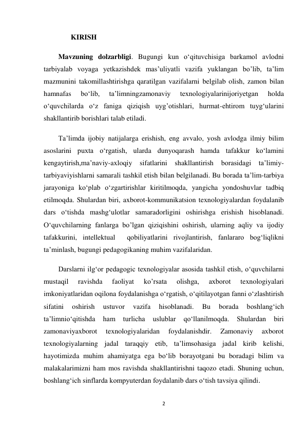 2 
 
       KIRISH 
Mavzuning dolzarbligi. Bugungi kun o‘qituvchisiga barkamol avlodni 
tarbiyalab voyaga yetkazishdek mas’uliyatli vazifa yuklangan bo’lib, ta’lim 
mazmunini takomillashtirishga qaratilgan vazifalarni belgilab olish, zamon bilan 
hamnafas 
bo‘lib, 
ta’limningzamonaviy 
texnologiyalarinijoriyetgan 
holda 
o‘quvchilarda o‘z faniga qiziqish uyg’otishlari, hurmat-ehtirom tuyg‘ularini 
shakllantirib borishlari talab etiladi.  
Ta’limda ijobiy natijalarga erishish, eng avvalo, yosh avlodga ilmiy bilim 
asoslarini puxta o‘rgatish, ularda dunyoqarash hamda tafakkur ko‘lamini 
kengaytirish,ma’naviy-axloqiy sifatlarini shakllantirish borasidagi ta’limiy-
tarbiyaviyishlarni samarali tashkil etish bilan belgilanadi. Bu borada ta’lim-tarbiya 
jarayoniga ko‘plab o‘zgartirishlar kiritilmoqda, yangicha yondoshuvlar tadbiq 
etilmoqda. Shulardan biri, axborot-kommunikatsion texnologiyalardan foydalanib 
dars o‘tishda mashg‘ulotlar samaradorligini oshirishga erishish hisoblanadi. 
O‘quvchilarning fanlarga bo’lgan qiziqishini oshirish, ularning aqliy va ijodiy 
tafakkurini, intellektual  qobiliyatlarini rivojlantirish, fanlararo bog‘liqlikni 
ta’minlash, bugungi pedagogikaning muhim vazifalaridan.  
Darslarni ilg‘or pedagogic texnologiyalar asosida tashkil etish, o‘quvchilarni 
mustaqil 
ravishda 
faoliyat 
ko’rsata 
olishga, 
axborot 
texnologiyalari 
imkoniyatlaridan oqilona foydalanishga o‘rgatish, o‘qitilayotgan fanni o‘zlashtirish 
sifatini 
oshirish 
ustuvor 
vazifa 
hisoblanadi. 
Bu 
borada 
boshlang‘ich 
ta’limnio‘qitishda 
ham 
turlicha 
uslublar 
qo‘llanilmoqda. 
Shulardan 
biri 
zamonaviyaxborot 
texnologiyalaridan 
foydalanishdir. 
Zamonaviy 
axborot 
texnologiyalarning jadal taraqqiy etib, ta’limsohasiga jadal kirib kelishi, 
hayotimizda muhim ahamiyatga ega bo‘lib borayotgani bu boradagi bilim va 
malakalarimizni ham mos ravishda shakllantirishni taqozo etadi. Shuning uchun, 
boshlang‘ich sinflarda kompyuterdan foydalanib dars o‘tish tavsiya qilindi. 
