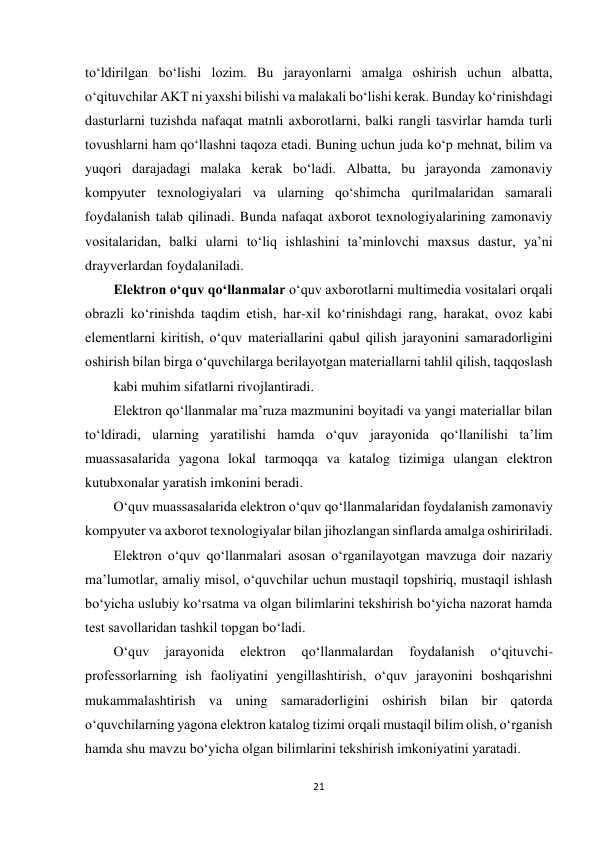 21 
 
to‘ldirilgan bo‘lishi lozim. Bu jarayonlarni amalga oshirish uchun albatta, 
o‘qituvchilar AKT ni yaxshi bilishi va malakali bo‘lishi kerak. Bunday ko‘rinishdagi 
dasturlarni tuzishda nafaqat matnli axborotlarni, balki rangli tasvirlar hamda turli 
tovushlarni ham qo‘llashni taqoza etadi. Buning uchun juda ko‘p mehnat, bilim va 
yuqori darajadagi malaka kerak bo‘ladi. Albatta, bu jarayonda zamonaviy 
kompyuter texnologiyalari va ularning qo‘shimcha qurilmalaridan samarali 
foydalanish talab qilinadi. Bunda nafaqat axborot texnologiyalarining zamonaviy 
vositalaridan, balki ularni to‘liq ishlashini ta’minlovchi maxsus dastur, ya’ni 
drayverlardan foydalaniladi.  
Elektron o‘quv qo‘llanmalar o‘quv axborotlarni multimedia vositalari orqali 
obrazli ko‘rinishda taqdim etish, har-xil ko‘rinishdagi rang, harakat, ovoz kabi 
elementlarni kiritish, o‘quv materiallarini qabul qilish jarayonini samaradorligini 
oshirish bilan birga o‘quvchilarga berilayotgan materiallarni tahlil qilish, taqqoslash  
kabi muhim sifatlarni rivojlantiradi.  
Elektron qo‘llanmalar ma’ruza mazmunini boyitadi va yangi materiallar bilan 
to‘ldiradi, ularning yaratilishi hamda o‘quv jarayonida qo‘llanilishi ta’lim 
muassasalarida yagona lokal tarmoqqa va katalog tizimiga ulangan elektron 
kutubxonalar yaratish imkonini beradi.  
O‘quv muassasalarida elektron o‘quv qo‘llanmalaridan foydalanish zamonaviy 
kompyuter va axborot texnologiyalar bilan jihozlangan sinflarda amalga oshiririladi.  
Elektron o‘quv qo‘llanmalari asosan o‘rganilayotgan mavzuga doir nazariy 
ma’lumotlar, amaliy misol, o‘quvchilar uchun mustaqil topshiriq, mustaqil ishlash 
bo‘yicha uslubiy ko‘rsatma va olgan bilimlarini tekshirish bo‘yicha nazorat hamda 
test savollaridan tashkil topgan bo‘ladi.  
O‘quv 
jarayonida 
elektron 
qo‘llanmalardan 
foydalanish 
o‘qituvchi-
professorlarning ish faoliyatini yengillashtirish, o‘quv jarayonini boshqarishni 
mukammalashtirish va uning samaradorligini oshirish bilan bir qatorda 
o‘quvchilarning yagona elektron katalog tizimi orqali mustaqil bilim olish, o‘rganish 
hamda shu mavzu bo‘yicha olgan bilimlarini tekshirish imkoniyatini yaratadi.  
