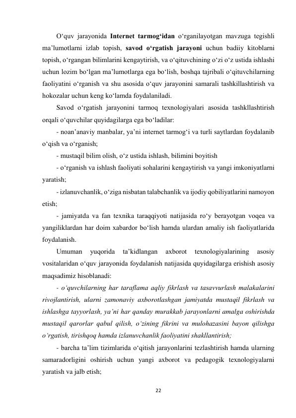 22 
 
O‘quv jarayonida Internet tarmog‘idan o‘rganilayotgan mavzuga tegishli 
ma’lumotlarni izlab topish, savod o‘rgatish jarayoni uchun badiiy kitoblarni 
topish, o‘rgangan bilimlarini kengaytirish, va o‘qituvchining o‘zi o‘z ustida ishlashi 
uchun lozim bo‘lgan ma’lumotlarga ega bo‘lish, boshqa tajribali o‘qituvchilarning 
faoliyatini o‘rganish va shu asosida o‘quv jarayonini samarali tashkillashtirish va 
hokozalar uchun keng ko‘lamda foydalaniladi.  
Savod o‘rgatish jarayonini tarmoq texnologiyalari asosida tashkllashtirish 
orqali o‘quvchilar quyidagilarga ega bo‘ladilar:  
- noan’anaviy manbalar, ya’ni internet tarmog‘i va turli saytlardan foydalanib 
o‘qish va o‘rganish;  
- mustaqil bilim olish, o‘z ustida ishlash, bilimini boyitish  
- o‘rganish va ishlash faoliyati sohalarini kengaytirish va yangi imkoniyatlarni 
yaratish;  
- izlanuvchanlik, o‘ziga nisbatan talabchanlik va ijodiy qobiliyatlarini namoyon 
etish;  
- jamiyatda va fan texnika taraqqiyoti natijasida ro‘y berayotgan voqea va 
yangiliklardan har doim xabardor bo‘lish hamda ulardan amaliy ish faoliyatlarida 
foydalanish.  
Umuman 
yuqorida 
ta’kidlangan 
axborot 
texnologiyalarining 
asosiy 
vositalaridan o‘quv jarayonida foydalanish natijasida quyidagilarga erishish asosiy 
maqsadimiz hisoblanadi:  
- o‘quvchilarning har taraflama aqliy fikrlash va tasavvurlash malakalarini 
rivojlantirish, ularni zamonaviy axborotlashgan jamiyatda mustaqil fikrlash va 
ishlashga tayyorlash, ya’ni har qanday murakkab jarayonlarni amalga oshirishda 
mustaqil qarorlar qabul qilish, o‘zining fikrini va mulohazasini bayon qilishga 
o‘rgatish, tirishqoq hamda izlanuvchanlik faoliyatini shakllantirish;  
- barcha ta’lim tizimlarida o‘qitish jarayonlarini tezlashtirish hamda ularning 
samaradorligini oshirish uchun yangi axborot va pedagogik texnologiyalarni 
yaratish va jalb etish;  
