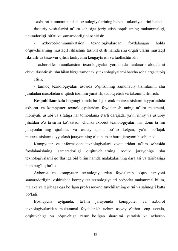 23 
 
- axborot-kommunikatsion texnologiyalarining barcha imkoniyatlarini hamda  
dasturiy vositalarini ta’lim sohasiga joriy etish orqali uning mukammaligi, 
unumdorligi, sifati va samaradorligini oshirish;  
- 
axborot-kommunikatsion 
texnologiyalardan 
foydalangan 
holda 
o‘quvchilarning mustaqil ishlashini tashkil etish hamda shu orqali ularni mustaqil 
fikrlash va tasavvur qilish faoliyatini kengaytirish va faollashtirish;  
- axborot-kommunikatsion texnologiyalar yordamida fanlararo aloqalarni 
chuqurlashtirish, shu bilan birga zamonaviy texnologiyalarni barcha sohalarga tatbiq  
etish;  
- tarmoq texnologiyalari asosida o‘qitishning zamonaviy tizimlarini, shu 
jumladan masofadan o‘qitish tizimini yaratish, tadbiq etish va takomillashtirish.  
Respublikamizda bugungi kunda bo‘lajak etuk mutaxassislarni tayyorlashda 
axborot va kompyuter texnologiyalaridan foydalanish uning ta’lim mazmuni, 
mohiyati, uslubi va sifatiga har tomonlama etarli darajada, ya’ni ilmiy va uslubiy 
jihatdan o‘z ta’sirini ko‘rsatadi, chunki axborot texnologiyalari har doim ta’lim 
jarayonlarining ajralmas va asosiy qismi bo‘lib kelgan, ya’ni bo‘lajak 
mutaxassislarni tayyorlash jarayonining o‘zi ham axborot jarayoni hisoblanadi.  
Kompyuter va informasion texnologiyalari vositalaridan ta’lim sohasida 
foydalanishning 
samaradorligi 
o‘qituvchilarning 
o‘quv 
jarayoniga 
shu 
texnologiyalarni qo‘llashga oid bilim hamda malakalarining darajasi va tajribasiga 
ham bog‘liq bo‘ladi  
Axborot va kompyuter texnologiyalardan foydalanib o‘quv jarayoni 
samaradorligini oshirishda kompyuter texnologiyalari bo‘yicha mukammal bilim, 
malaka va tajribaga ega bo‘lgan professor-o‘qituvchilarning o‘rni va salmog‘i katta 
bo‘ladi.  
Boshqacha 
aytganda, 
ta’lim 
jarayonida 
kompyuter 
va 
axborot 
texnologiyalaridan mukammal foydalanish uchun asosiy e’tibor, eng avvalo, 
o‘qituvchiga va oʻquvchiga zarur bo‘lgan sharoitni yaratish va axborot-
