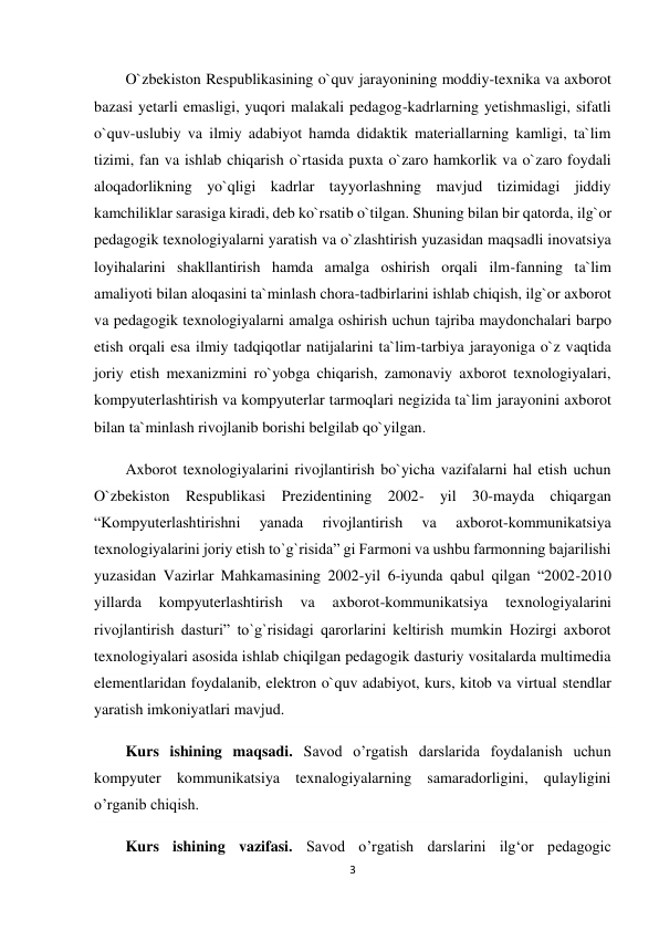 3 
 
O`zbekiston Respublikasining o`quv jarayonining moddiy-texnika va axborot 
bazasi yetarli emasligi, yuqori malakali pedagog-kadrlarning yetishmasligi, sifatli 
o`quv-uslubiy va ilmiy adabiyot hamda didaktik materiallarning kamligi, ta`lim 
tizimi, fan va ishlab chiqarish o`rtasida puxta o`zaro hamkorlik va o`zaro foydali 
aloqadorlikning yo`qligi kadrlar tayyorlashning mavjud tizimidagi jiddiy 
kamchiliklar sarasiga kiradi, deb ko`rsatib o`tilgan. Shuning bilan bir qatorda, ilg`or 
pedagogik texnologiyalarni yaratish va o`zlashtirish yuzasidan maqsadli inovatsiya 
loyihalarini shakllantirish hamda amalga oshirish orqali ilm-fanning ta`lim 
amaliyoti bilan aloqasini ta`minlash chora-tadbirlarini ishlab chiqish, ilg`or axborot 
va pedagogik texnologiyalarni amalga oshirish uchun tajriba maydonchalari barpo 
etish orqali esa ilmiy tadqiqotlar natijalarini ta`lim-tarbiya jarayoniga o`z vaqtida 
joriy etish mexanizmini ro`yobga chiqarish, zamonaviy axborot texnologiyalari, 
kompyuterlashtirish va kompyuterlar tarmoqlari negizida ta`lim jarayonini axborot 
bilan ta`minlash rivojlanib borishi belgilab qo`yilgan. 
Axborot texnologiyalarini rivojlantirish bo`yicha vazifalarni hal etish uchun 
O`zbekiston Respublikasi Prezidentining 2002- yil 30-mayda chiqargan 
“Kompyuterlashtirishni 
yanada 
rivojlantirish 
va 
axborot-kommunikatsiya 
texnologiyalarini joriy etish to`g`risida” gi Farmoni va ushbu farmonning bajarilishi 
yuzasidan Vazirlar Mahkamasining 2002-yil 6-iyunda qabul qilgan “2002-2010 
yillarda 
kompyuterlashtirish 
va 
axborot-kommunikatsiya 
texnologiyalarini 
rivojlantirish dasturi” to`g`risidagi qarorlarini keltirish mumkin Hozirgi axborot 
texnologiyalari asosida ishlab chiqilgan pedagogik dasturiy vositalarda multimedia 
elementlaridan foydalanib, elektron o`quv adabiyot, kurs, kitob va virtual stendlar 
yaratish imkoniyatlari mavjud. 
Kurs ishining maqsadi. Savod o’rgatish darslarida foydalanish uchun 
kompyuter kommunikatsiya texnalogiyalarning samaradorligini, qulayligini 
o’rganib chiqish. 
Kurs ishining vazifasi. Savod o’rgatish darslarini ilg‘or pedagogic 
