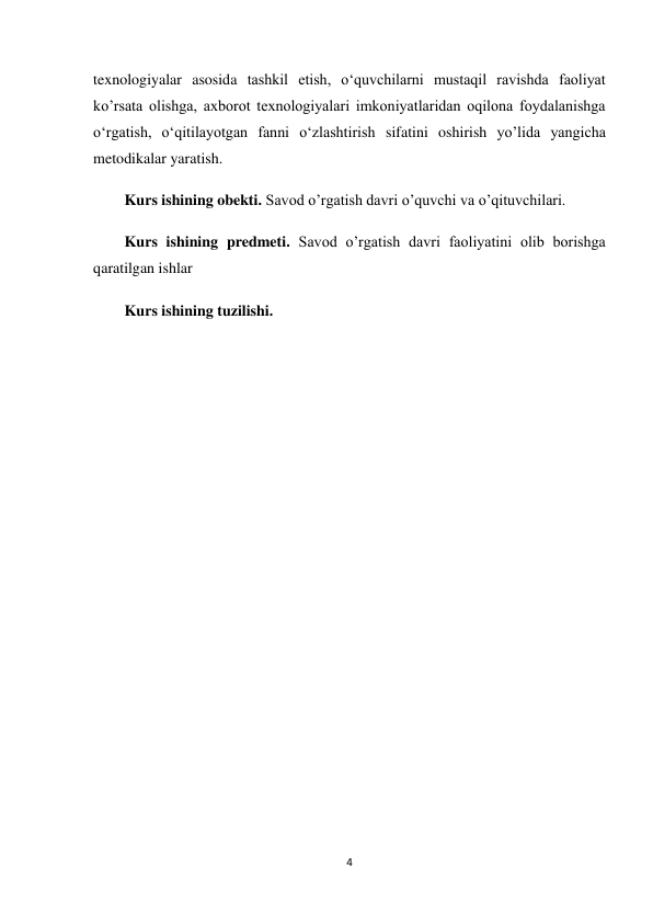 4 
 
texnologiyalar asosida tashkil etish, o‘quvchilarni mustaqil ravishda faoliyat 
ko’rsata olishga, axborot texnologiyalari imkoniyatlaridan oqilona foydalanishga 
o‘rgatish, o‘qitilayotgan fanni o‘zlashtirish sifatini oshirish yo’lida yangicha 
metodikalar yaratish. 
Kurs ishining obekti. Savod o’rgatish davri o’quvchi va o’qituvchilari. 
Kurs ishining predmeti. Savod o’rgatish davri faoliyatini olib borishga 
qaratilgan ishlar 
Kurs ishining tuzilishi. 
  
 
 
