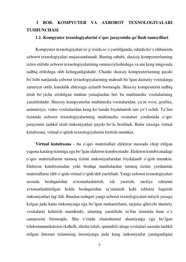 5 
 
 I BOB. KOMPYUTER VA AXBOROT TEXNOLOGIYALARI 
TUSHUNCHASI  
1.1. Kompyuter texnologiyalarini o`quv jarayonida qo`llash tamoyillari. 
Kompyuter texnologiyalari to`g`risida so`z yuritilganda, odatda ko`z oldimizda 
axborot texnologiyalari mujassamlanadi. Buning sababi, shaxsiy kompyuterlarning 
ixtiro etilishi axborot texnologiyalarining ommaviylashishiga va uni keng miqyosda 
tadbiq etilishiga olib kelinganligidadir. Chunki shaxsiy kompyuterlarning paydo 
bo`lishi natijasida axborot texnologiyalarining mahsuli bo`lgan dasturiy vositalarga 
zaruriyat ortib, kundalik ehtiyojga aylanib bormoqda. Shaxsiy kompyuterni tadbiq 
etish bo`yicha erishilgan muhim yutuqlardan biri bu multimedia vositalarining 
yaratilishidir. Shaxsiy kompyuterlar multimedia vositalaridan, ya`ni ovoz, grafika, 
animatsiya, video vositalaridan keng ko`lamda foydalanish sari yo`l ochdi. Ta`lim 
tizimida axborot texnologiyalarining multimedia vositalari yordamida o`quv 
jarayonini tashkil etish imkoniyatlari paydo bo`la boshladi. Bular sirasiga virtual 
kutubxona, virtual o`qitish texnologiyalarini kiritish mumkin.  
Virtual kutubxona - bu o`quv materiallari elektron nusxada chop etilgan 
yagona katalog tizimiga ega bo`lgan elektron kutubxonadir. Elektron kutubxonadagi 
o`quv materiallarini tarmoq tizimi imkoniyatlaridan foydalanib o`qish mumkin. 
Elektron kutubxonadan yoki boshqa manbalardan tarmoq tizimi yordamida 
materiallarni olib o`qish-virtual o`qish deb yuritiladi. Yangi axborot texnologiyalari 
asosida 
boshqarishni 
avtomatlashtirish, 
ish 
yuritish, 
moliya 
ishlarini 
avtomatlashtirilgan holda boshqarishni ta`minlash kabi ishlarni bajarish 
imkoniyatlari tug`ildi. Bundan tashqari yangi axborot texnologiyalari tufayli yuzaga 
kelgan juda katta imkoniyatga ega bo`lgan muharrirlarni, tarjima qiluvchi dasturiy 
vositalarni keltirish mumkinki, ularning yaratilishi ta`lim tizimida ham o`z 
samarasini bermoqda. Shu o`rinda olamshumul ahamiyatga ega bo`lgan 
telekommunikatsion (kabelli, shisha tolali, sputnikli) aloqa vositalari asosida tashkil 
etilgan Internet tizimining insoniyatga juda keng imkoniyatlar yaratganligini 
