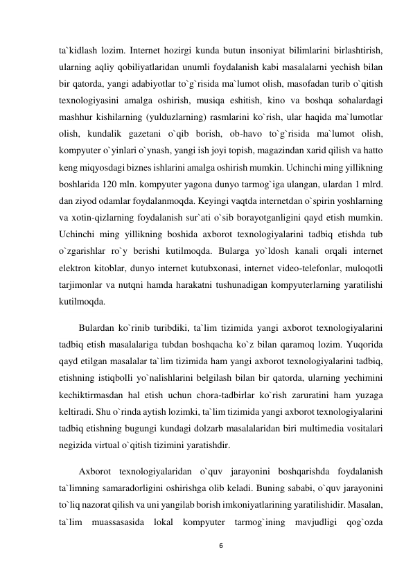 6 
 
ta`kidlash lozim. Internet hozirgi kunda butun insoniyat bilimlarini birlashtirish, 
ularning aqliy qobiliyatlaridan unumli foydalanish kabi masalalarni yechish bilan 
bir qatorda, yangi adabiyotlar to`g`risida ma`lumot olish, masofadan turib o`qitish 
texnologiyasini amalga oshirish, musiqa eshitish, kino va boshqa sohalardagi 
mashhur kishilarning (yulduzlarning) rasmlarini ko`rish, ular haqida ma`lumotlar 
olish, kundalik gazetani o`qib borish, ob-havo to`g`risida ma`lumot olish, 
kompyuter o`yinlari o`ynash, yangi ish joyi topish, magazindan xarid qilish va hatto 
keng miqyosdagi biznes ishlarini amalga oshirish mumkin. Uchinchi ming yillikning 
boshlarida 120 mln. kompyuter yagona dunyo tarmog`iga ulangan, ulardan 1 mlrd. 
dan ziyod odamlar foydalanmoqda. Keyingi vaqtda internetdan o`spirin yoshlarning 
va xotin-qizlarning foydalanish sur`ati o`sib borayotganligini qayd etish mumkin. 
Uchinchi ming yillikning boshida axborot texnologiyalarini tadbiq etishda tub 
o`zgarishlar ro`y berishi kutilmoqda. Bularga yo`ldosh kanali orqali internet 
elektron kitoblar, dunyo internet kutubxonasi, internet video-telefonlar, muloqotli 
tarjimonlar va nutqni hamda harakatni tushunadigan kompyuterlarning yaratilishi 
kutilmoqda.  
Bulardan ko`rinib turibdiki, ta`lim tizimida yangi axborot texnologiyalarini 
tadbiq etish masalalariga tubdan boshqacha ko`z bilan qaramoq lozim. Yuqorida 
qayd etilgan masalalar ta`lim tizimida ham yangi axborot texnologiyalarini tadbiq, 
etishning istiqbolli yo`nalishlarini belgilash bilan bir qatorda, ularning yechimini 
kechiktirmasdan hal etish uchun chora-tadbirlar ko`rish zaruratini ham yuzaga 
keltiradi. Shu o`rinda aytish lozimki, ta`lim tizimida yangi axborot texnologiyalarini 
tadbiq etishning bugungi kundagi dolzarb masalalaridan biri multimedia vositalari 
negizida virtual o`qitish tizimini yaratishdir. 
Axborot texnologiyalaridan o`quv jarayonini boshqarishda foydalanish 
ta`limning samaradorligini oshirishga olib keladi. Buning sababi, o`quv jarayonini 
to`liq nazorat qilish va uni yangilab borish imkoniyatlarining yaratilishidir. Masalan, 
ta`lim muassasasida lokal kompyuter tarmog`ining mavjudligi qog`ozda 
