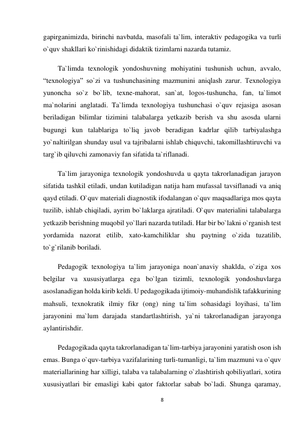 8 
 
gapirganimizda, birinchi navbatda, masofali ta`lim, interaktiv pedagogika va turli 
o`quv shakllari ko`rinishidagi didaktik tizimlarni nazarda tutamiz. 
Ta`limda texnologik yondoshuvning mohiyatini tushunish uchun, avvalo, 
“texnologiya” so`zi va tushunchasining mazmunini aniqlash zarur. Texnologiya 
yunoncha so`z bo`lib, texne-mahorat, san`at, logos-tushuncha, fan, ta`limot 
ma`nolarini anglatadi. Ta`limda texnologiya tushunchasi o`quv rejasiga asosan 
beriladigan bilimlar tizimini talabalarga yetkazib berish va shu asosda ularni 
bugungi kun talablariga to`liq javob beradigan kadrlar qilib tarbiyalashga 
yo`naltirilgan shunday usul va tajribalarni ishlab chiquvchi, takomillashtiruvchi va 
targ`ib qiluvchi zamonaviy fan sifatida ta`riflanadi. 
Ta`lim jarayoniga texnologik yondoshuvda u qayta takrorlanadigan jarayon 
sifatida tashkil etiladi, undan kutiladigan natija ham mufassal tavsiflanadi va aniq 
qayd etiladi. O`quv materiali diagnostik ifodalangan o`quv maqsadlariga mos qayta 
tuzilib, ishlab chiqiladi, ayrim bo`laklarga ajratiladi. O`quv materialini talabalarga 
yetkazib berishning muqobil yo`llari nazarda tutiladi. Har bir bo`lakni o`rganish test 
yordamida nazorat etilib, xato-kamchiliklar shu paytning o`zida tuzatilib, 
to`g`rilanib boriladi. 
Pedagogik texnologiya ta`lim jarayoniga noan`anaviy shaklda, o`ziga xos 
belgilar va xususiyatlarga ega bo`lgan tizimli, texnologik yondoshuvlarga 
asoslanadigan holda kirib keldi. U pedagogikada ijtimoiy-muhandislik tafakkurining 
mahsuli, texnokratik ilmiy fikr (ong) ning ta`lim sohasidagi loyihasi, ta`lim 
jarayonini ma`lum darajada standartlashtirish, ya`ni takrorlanadigan jarayonga 
aylantirishdir. 
Pedagogikada qayta takrorlanadigan ta`lim-tarbiya jarayonini yaratish oson ish 
emas. Bunga o`quv-tarbiya vazifalarining turli-tumanligi, ta`lim mazmuni va o`quv 
materiallarining har xilligi, talaba va talabalarning o`zlashtirish qobiliyatlari, xotira 
xususiyatlari bir emasligi kabi qator faktorlar sabab bo`ladi. Shunga qaramay, 
