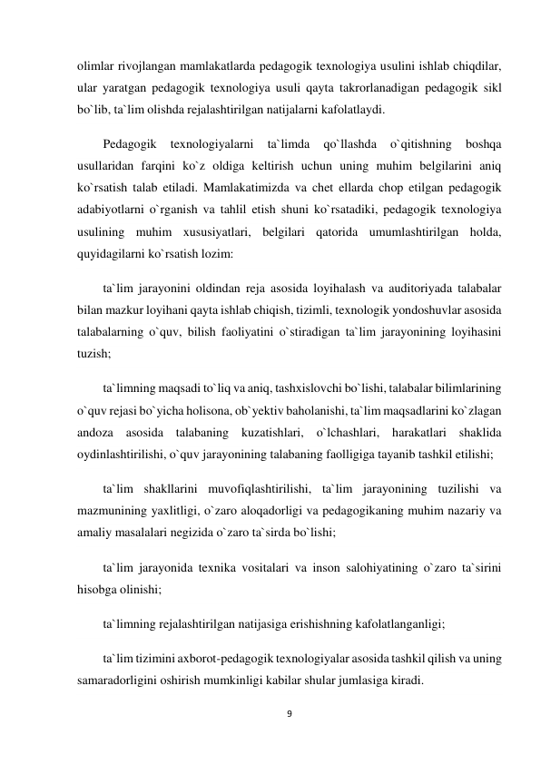 9 
 
olimlar rivojlangan mamlakatlarda pedagogik texnologiya usulini ishlab chiqdilar, 
ular yaratgan pedagogik texnologiya usuli qayta takrorlanadigan pedagogik sikl 
bo`lib, ta`lim olishda rejalashtirilgan natijalarni kafolatlaydi. 
Pedagogik 
texnologiyalarni 
ta`limda 
qo`llashda 
o`qitishning 
boshqa 
usullaridan farqini ko`z oldiga keltirish uchun uning muhim belgilarini aniq 
ko`rsatish talab etiladi. Mamlakatimizda va chet ellarda chop etilgan pedagogik 
adabiyotlarni o`rganish va tahlil etish shuni ko`rsatadiki, pedagogik texnologiya 
usulining muhim xususiyatlari, belgilari qatorida umumlashtirilgan holda, 
quyidagilarni ko`rsatish lozim: 
ta`lim jarayonini oldindan reja asosida loyihalash va auditoriyada talabalar 
bilan mazkur loyihani qayta ishlab chiqish, tizimli, texnologik yondoshuvlar asosida 
talabalarning o`quv, bilish faoliyatini o`stiradigan ta`lim jarayonining loyihasini 
tuzish; 
ta`limning maqsadi to`liq va aniq, tashxislovchi bo`lishi, talabalar bilimlarining 
o`quv rejasi bo`yicha holisona, ob`yektiv baholanishi, ta`lim maqsadlarini ko`zlagan 
andoza asosida talabaning kuzatishlari, o`lchashlari, harakatlari shaklida 
oydinlashtirilishi, o`quv jarayonining talabaning faolligiga tayanib tashkil etilishi; 
ta`lim shakllarini muvofiqlashtirilishi, ta`lim jarayonining tuzilishi va 
mazmunining yaxlitligi, o`zaro aloqadorligi va pedagogikaning muhim nazariy va 
amaliy masalalari negizida o`zaro ta`sirda bo`lishi; 
ta`lim jarayonida texnika vositalari va inson salohiyatining o`zaro ta`sirini 
hisobga olinishi; 
ta`limning rejalashtirilgan natijasiga erishishning kafolatlanganligi; 
ta`lim tizimini axborot-pedagogik texnologiyalar asosida tashkil qilish va uning 
samaradorligini oshirish mumkinligi kabilar shular jumlasiga kiradi. 
