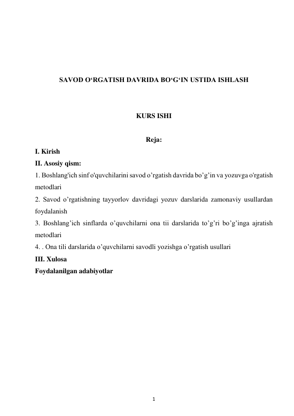 1 
 
 
 
 
 
SAVOD O‘RGATISH DAVRIDA BO‘G‘IN USTIDA ISHLASH 
 
 
KURS ISHI 
 
Reja: 
I. Kirish 
II. Asosiy qism: 
1. Boshlang'ich sinf o'quvchilarini savod o’rgatish davrida bo’g’in va yozuvga o'rgatish 
metodlari 
2. Savod o’rgatishning tayyorlov davridagi yozuv darslarida zamonaviy usullardan 
foydalanish 
3. Boshlang’ich sinflarda o’quvchilarni ona tii darslarida to’g’ri bo’g’inga ajratish 
metodlari 
4. . Ona tili darslarida o’quvchilarni savodli yozishga o’rgatish usullari 
III. Xulosa 
Foydalanilgan adabiyotlar 
 
 
 
 
 
 
 
 
 
 
