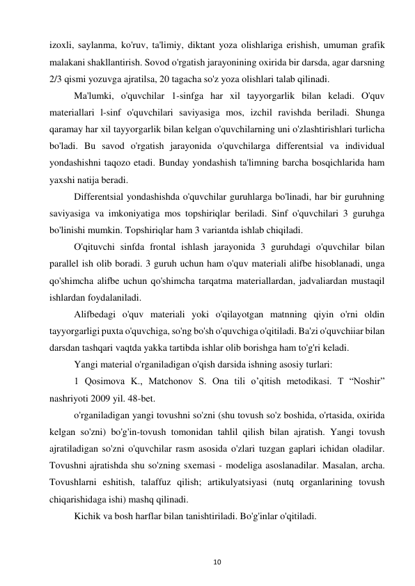 10 
 
izoxli, saylanma, ko'ruv, ta'limiy, diktant yoza olishlariga erishish, umuman grafik 
malakani shakllantirish. Sovod o'rgatish jarayonining oxirida bir darsda, agar darsning 
2/3 qismi yozuvga ajratilsa, 20 tagacha so'z yoza olishlari talab qilinadi.  
Ma'lumki, o'quvchilar 1-sinfga har xil tayyorgarlik bilan keladi. O'quv 
materiallari l-sinf o'quvchilari saviyasiga mos, izchil ravishda beriladi. Shunga 
qaramay har xil tayyorgarlik bilan kelgan o'quvchilarning uni o'zlashtirishlari turlicha 
bo'ladi. Bu savod o'rgatish jarayonida o'quvchilarga differentsial va individual 
yondashishni taqozo etadi. Bunday yondashish ta'limning barcha bosqichlarida ham 
yaxshi natija beradi. 
Differentsial yondashishda o'quvchilar guruhlarga bo'linadi, har bir guruhning 
saviyasiga va imkoniyatiga mos topshiriqlar beriladi. Sinf o'quvchilari 3 guruhga 
bo'linishi mumkin. Topshiriqlar ham 3 variantda ishlab chiqiladi.  
O'qituvchi sinfda frontal ishlash jarayonida 3 guruhdagi o'quvchilar bilan 
parallel ish olib boradi. 3 guruh uchun ham o'quv materiali alifbe hisoblanadi, unga 
qo'shimcha alifbe uchun qo'shimcha tarqatma materiallardan, jadvaliardan mustaqil 
ishlardan foydalaniladi.  
Alifbedagi o'quv materiali yoki o'qilayotgan matnning qiyin o'rni oldin 
tayyorgarligi puxta o'quvchiga, so'ng bo'sh o'quvchiga o'qitiladi. Ba'zi o'quvchiiar bilan 
darsdan tashqari vaqtda yakka tartibda ishlar olib borishga ham to'g'ri keladi.  
Yangi material o'rganiladigan o'qish darsida ishning asosiy turlari:  
1 Qosimova K., Matchonov S. Ona tili o’qitish metodikasi. T “Noshir” 
nashriyoti 2009 yil. 48-bet.  
o'rganiladigan yangi tovushni so'zni (shu tovush so'z boshida, o'rtasida, oxirida 
kelgan so'zni) bo'g'in-tovush tomonidan tahlil qilish bilan ajratish. Yangi tovush 
ajratiladigan so'zni o'quvchilar rasm asosida o'zlari tuzgan gaplari ichidan oladilar. 
Tovushni ajratishda shu so'zning sxemasi - modeliga asoslanadilar. Masalan, archa. 
Tovushlarni eshitish, talaffuz qilish; artikulyatsiyasi (nutq organlarining tovush 
chiqarishidaga ishi) mashq qilinadi.  
Kichik va bosh harflar bilan tanishtiriladi. Bo'g'inlar o'qitiladi.  
