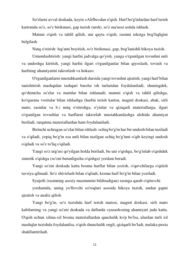 11 
 
So'zlarni avval doskada, keyin «Alifbe»dan o'qish. Harf bo'g'inlardan harf terish 
kartonida so'z, so'z birikmasi, gap tuzish (ursh), so'z ma'nosi ustida ishlash.  
Matnni o'qish va tahlil qilish, uni qayta o'qish, rasmni tekstga bog'liqligini 
belgilash.  
Nutq o'stirish: lug'atni boyitish, so'z birikmasi, gap, bog'lanishli hikoya tuzish.  
Umumlashtirish: yangi harfni jadvalga qo'yish, yanga o'rganilgan tovushni unli 
va undoshga kiritish, yangi harfni ilgari o'rganilganlar bilan qiyoslash, tovush va 
harfning ahamiyatini takrorlash va hokazo.  
O'rganilganlarni mustahkamlash darsida yangi tovushni ajratish, yangi harf bilan 
tanishtirish mashqidan tashqari barcha ish turlaridan foydalaniladi, shuningdek, 
qo'shimcha so'zlar va matnlar bilan ishlanadi; matnni o'qish va tahlil qilishga, 
ko'rgazma vositalar bilan ishlashga (harfni terish karton, magnit doskasi, abak, sirli 
mato, rasmlar va b.) nutq o'stirishga, o'yinlar va qiziqarli materiallarga, ilgari 
o'rganilgan tovushlar va harflarni takrorlab mustahkamlashga alohida ahamiyat 
beriladi, tarqatma materiallardan ham foydalaniladi.  
Birinchi uchragan so'zlar bilan ishlash: ochiq bo'g'in har bir undosh bilan tuziladi 
va o'qiladi, yopiq bo'g'in esa unli bilan tuzilgan ochiq bo'g'inni o'qib keyingi undosh 
o'qiladi va so'z to'liq o'qiladi.  
Yangi so'z urg'usi qo'yilgan holda beriladi, bu uni o'qishga, bo'g'inlab o'qishdek 
sintetik o'qishga (so'zni butunligicha o'qishga) yordam beradi.  
Yangi so'zni doskada katta bosma harflar bilan yozish, o'quvchilarga o'qitish 
tavsiya qilinadi. So'z shivirlash bilan o'qiladi, kesma harf bo'g'in bilan yoziladi.  
Syujetli (rasmning asosiy mazmunini bildiradigan) rasmga qarab o'qituvchi  
yordamida, uning yo'llovchi so'roqlari asosida hikoya tuzish, undan gapni 
ajratish va analiz qilish.  
Yangi bo'g'in, so'z tuzishda harf terish matosi, magnit doskasi, sirli mato 
kabilarning va yangi so'zni doskada va daftarda «yasash»ning ahamiyati juda katta. 
O'qish uchun xilma-xil bosma materiallardan qanchalik ko'p bo'lsa, ulardan turli xil 
mashqlar tuzishda foydalanilsa, o'qish shunchalik ongli, qiziqarli bo'ladi, malaka puxta 
shakllantiriladi.  
