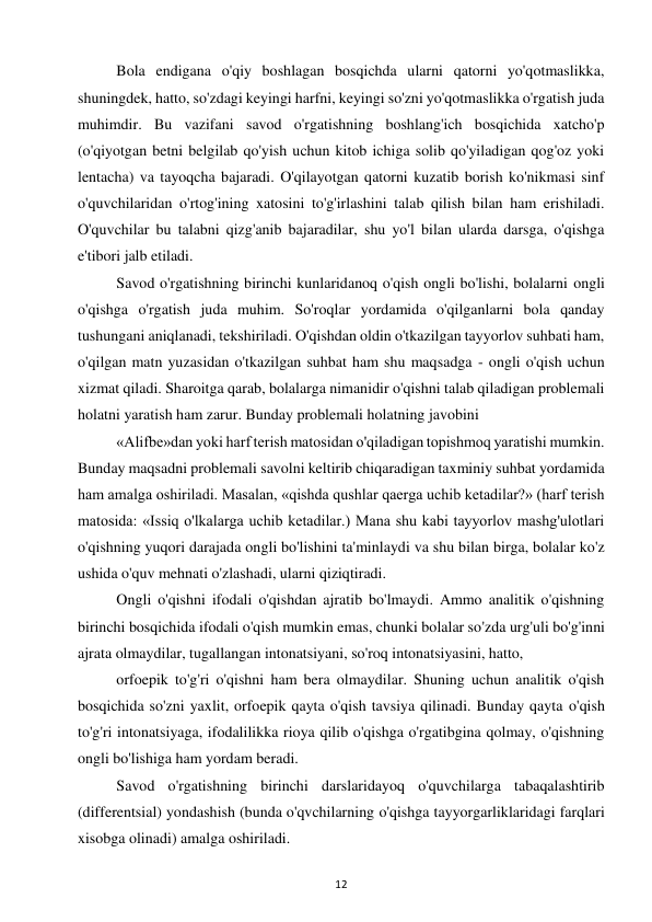 12 
 
Bola endigana o'qiy boshlagan bosqichda ularni qatorni yo'qotmaslikka, 
shuningdek, hatto, so'zdagi keyingi harfni, keyingi so'zni yo'qotmaslikka o'rgatish juda 
muhimdir. Bu vazifani savod o'rgatishning boshlang'ich bosqichida xatcho'p 
(o'qiyotgan betni belgilab qo'yish uchun kitob ichiga solib qo'yiladigan qog'oz yoki 
lentacha) va tayoqcha bajaradi. O'qilayotgan qatorni kuzatib borish ko'nikmasi sinf 
o'quvchilaridan o'rtog'ining xatosini to'g'irlashini talab qilish bilan ham erishiladi. 
O'quvchilar bu talabni qizg'anib bajaradilar, shu yo'l bilan ularda darsga, o'qishga 
e'tibori jalb etiladi.  
Savod o'rgatishning birinchi kunlaridanoq o'qish ongli bo'lishi, bolalarni ongli 
o'qishga o'rgatish juda muhim. So'roqlar yordamida o'qilganlarni bola qanday 
tushungani aniqlanadi, tekshiriladi. O'qishdan oldin o'tkazilgan tayyorlov suhbati ham, 
o'qilgan matn yuzasidan o'tkazilgan suhbat ham shu maqsadga - ongli o'qish uchun 
xizmat qiladi. Sharoitga qarab, bolalarga nimanidir o'qishni talab qiladigan problemali 
holatni yaratish ham zarur. Bunday problemali holatning javobini  
«Alifbe»dan yoki harf terish matosidan o'qiladigan topishmoq yaratishi mumkin. 
Bunday maqsadni problemali savolni keltirib chiqaradigan taxminiy suhbat yordamida 
ham amalga oshiriladi. Masalan, «qishda qushlar qaerga uchib ketadilar?» (harf terish 
matosida: «Issiq o'lkalarga uchib ketadilar.) Mana shu kabi tayyorlov mashg'ulotlari 
o'qishning yuqori darajada ongli bo'lishini ta'minlaydi va shu bilan birga, bolalar ko'z 
ushida o'quv mehnati o'zlashadi, ularni qiziqtiradi.  
Ongli o'qishni ifodali o'qishdan ajratib bo'lmaydi. Ammo analitik o'qishning 
birinchi bosqichida ifodali o'qish mumkin emas, chunki bolalar so'zda urg'uli bo'g'inni 
ajrata olmaydilar, tugallangan intonatsiyani, so'roq intonatsiyasini, hatto,  
orfoepik to'g'ri o'qishni ham bera olmaydilar. Shuning uchun analitik o'qish 
bosqichida so'zni yaxlit, orfoepik qayta o'qish tavsiya qilinadi. Bunday qayta o'qish 
to'g'ri intonatsiyaga, ifodalilikka rioya qilib o'qishga o'rgatibgina qolmay, o'qishning 
ongli bo'lishiga ham yordam beradi.  
Savod o'rgatishning birinchi darslaridayoq o'quvchilarga tabaqalashtirib 
(differentsial) yondashish (bunda o'qvchilarning o'qishga tayyorgarliklaridagi farqlari 
xisobga olinadi) amalga oshiriladi.  
