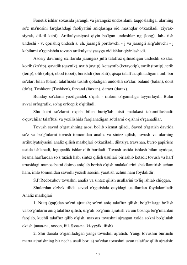 13 
 
Fonetik ishlar soxasida jarangli va jarangsiz undoshlami taqqoslashga, ularning 
so'z ma'nosini farqlashdagi faoliyatini aniqlashga oid mashqlar o'tkaziladi (ziyrak-
siyrak, dil-til kabi). Artikulyatsiyasi qiyin bo'lgan undoshlar ng (long), lab- tish 
undoshi - v, qorishiq undosh s, ch, jarangli portlovchi - j va jarangli sirg'aluvchi - j 
kabilarni o'rganishda tovush artikulyatsiyasyga oid ishlar qiyinlashadi.  
Asosiy davrning oxirlarida jarangsiz jufti talaffuz qilinadigan undoshli so'zlar: 
ko'rib (ko'rip), qaytdik (qayttik), aytib (aytip), ketayotib (ketayotip), tortib (tortip), terib 
(terip), olib (olip), obod (obot), borishdi (borishti); qisqa talaffuz qilinadigan i unli bor 
so'zlar: bilan (blan); talaffuzda tushib qoladigan undoshli so'zlar: baland (balan), do'st 
(do's), Toshkent (Toshken), farzand (farzan), daraxt (darax).  
Bunday so'zlarni yozilgandek o'qish - imloni o'rganishga tayyorlaydi. Bular 
avval orfografik, so'ng orfoepik o'qitiladi.  
Shu kabi so'zlarni o'qish bilan burig'lab utsit malakasi takomillashadi: 
o'quvchilar talaffuzi va yozilishida farqlanadigan so'zlarni o'qishni o'rganadilar.  
Tovush savod o'rgatishning asosi bo'lib xizmat qiladi. Savod o'rgatish davrida 
so'z va bo'g'inlarni tovush tomonidan analiz va sintez qilish, tovush va ularning 
artikulyatsiyasini analiz qilish mashqlari o'tkaziladi, diktsiya (ravshan, burro gapirish) 
ustida ishlanadi, logopedik ishlar olib boriladi. Tovush ustida ishlash bilan ayniqsa, 
kesma harflardan so'z tuzish kabi sintez qilish usullari birlashib ketadi; tovush va harf 
urtasidagi munosabatni doimo aniqlab borish o'qish malakalarini shakllantirish uchun 
ham, imlo tomonidan savodli yozish asosini yaratish uchun ham foydalidir.  
S.P.Redozubov tovushni analiz va sintez qilish usullarini to'liq ishlab chiqqan.  
Shulardan o'zbek tilida savod o'rgatishda quyidagi usullardan foydalaniladi: 
Analiz mashqlari:  
1. Nutq (gap)dan so'zni ajratish; so'zni aniq talaffuz qilish; bo'g'inlarga bo'lish 
va bo'g'inlarni aniq talaffuz qilish, urg'uli bo'g'inni ajratish va uni boshqa bo'g'inlardan 
farqlab, kuchli talaffuz qilib o'qish, maxsus tovushni ajratgan xolda so'zni bo'g'inlab 
o'qish (aaaa-na, nooon, iiil. Sssa-na, ki-yyyik, iiish)  
2. Shu darsda o'rganiladigan yangi tovushni ajratish. Yangi tovushni bnrinchi 
marta ajratishning bir necha usuli bor: a) so'zdan tovushni uzun talaffuz qilib ajratish: 
