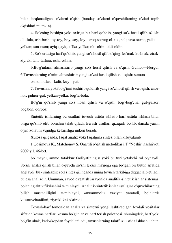 15 
 
bilan farqlanadigan so'zlarni o'qish (bunday so'zlarni o'quvchilarning o'zlari topib 
o'qishlari mumkin).  
4. So'zning boshiga yoki oxiriga bir harf qo'shib, yangi so'z hosil qilib o'qish; 
ola-lola, osh-bosh, oy-toy, boy, soy, loy; o'roq-so'roq; ol-xol, sol; sava-savat, yelka—
yelkan; son-oson; ayiq-qayiq, o'lka-yo'lka; olti-oltin; oldi-oldin,  
5. So'z urtasiga harf qo'shib, yangi so'z hosil qilib o'qing; ko'mak-ko'lmak, zirak-
ziyrak, tana-tashna, osha-oshna.  
b.Bo'g'inlarni almashtirib yangi so'z hosil qilish va o'qish: Gulnor—Norgul. 
6.Tovushlarning o'rnini almashtirib yangi so'zni hosil qilish va o'qish: somon-  
osmon, tilak - kalit, kuy - yuk  
7. Tovushni yoki bo'g'inni tushirib qoldirib yangi so'z hosil qilish va o'qish: anor-
nor, gulnor-gul, yelkan-yelka, bog'la-bola.  
Bo'g'in qo'shib yangi so'z hosil qilish va o'qish: bog'-bog'cha, gul-gulzor, 
bog'bon, dorboz.  
Sintetik ishlarning bu usullari tovush ustida ishlatib harf ustida ishlash bilan 
birga qo'shib olib borishni talab qiladi. Bu ish usullari qiziqarli bo'lib, darsda yarim 
o'yin xolatini vujudga keltirishga imkon beradi.  
Xulosa qilganda, faqat analiz yoki faqatgina sintez bilan kifoyalanib  
1 Qosimova K., Matchonov S. Ona tili o’qitish metodikasi. T “Noshir”nashriyoti 
2009 yil. 46-bet.  
bo'lmaydi, ammo tafakkur faoliyatining u yoki bu turi yetakchi rol o'ynaydi. 
So'zni analiz qilish bilan o'quvchi so'zni leksik ma'noga ega bo'lgan bir butun sifatida 
anglaydi, bu - sintezdir; so'z sintez qilinganda uning tovush tarkibiga diqqat jalb etiladi, 
bu esa analizdir. Umuman, savod o'rgatish jarayonida analitik-sintetik ishlar sistemasi 
bolaning aktiv fikrlashini ta'minlaydi. Analitik-sintetik ishlar usuligina o'quvchilarning 
bilish 
mustaqilligini 
ta'minlaydi, 
«muammoli» 
vaziyat 
yaratadi, 
bolalarda 
kuzatuvchanlikni, ziyraklikni o'stiradi.  
Tovush-harf tomonidan analiz va sintezni yengillashtiradigan foydali vositalar 
sifatida kesma harflar, kesma bo'g'inlar va harf terish polotnosi, shuningdek, harf yoki 
bo'g'in abak, kadoskopdan foydalaniladi; tovushlarning talaffuzi ustida ishlash uchun, 
