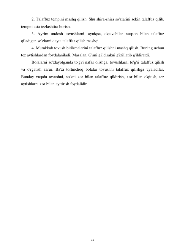 17 
 
2. Talaffuz tempini mashq qilish. Shu shira-shira so'zlarini sekin talaffuz qilib, 
tempni asta tezlashtira borish.  
3. Ayrim undosh tovushlarni, ayniqsa, o'quvchilar nuqson bilan talaffuz 
qiladigan so'zlarni qayta talaffuz qilish mashqi.  
4. Murakkab tovush birikmalarini talaffuz qilishni mashq qilish. Buning uchun 
tez aytishlardan foydalaniladi. Masalan, G'ani g'ildirakni g'izillatib g'ildiratdi.  
Bolalarni so'zlayotganda to'g'ri nafas olishga, tovushlarni to'g'ri talaffuz qilish 
va o'rgatish zarur. Ba'zi tortinchoq bolalar tovushni talaffuz qilishga uyaladilar. 
Bunday vaqtda tovushni, so'zni xor bilan talaffuz qildirish, xor bilan o'qitish, tez 
aytishlarni xor bilan ayttirish foydalidir.  
 
 
