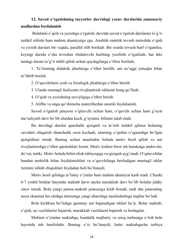 18 
 
12. Savod o’rgatishning tayyorlov davridagi yozuv darslarida zamonaviy 
usullardan foydalanish 
 Bolalarni o’qish va yozishga o’rgatish, davrida savod o’rgatish darslarini to’g’ri 
tashkil etilishi ham muhim ahamiyatga ega. Analitik-sintetik tovush metodida o’qish 
va yozish darslari bir vaqtda, parallel olib boriladi. Bir soatda tovush-harf o’rganilsa, 
keyingi darsda o’sha tovushni ifodalovchi harfning yozilishi o’rgatiladi, har ikki 
turdagi darsni to’g’ri tahlil qilish uchun quydagilarga e’tibor beriladi;  
1. Ta’limning didaktik jihatlariga e’tibor berilib, uni so’nggi yutuqlar bilan 
to’ldirib borish.  
2. O’quvchilarni yosh va fizialogik jihatlariga e’tibor berish.  
3. Ularda mustaqil faoliyatni rivojlantirish ishlarini keng qo’llash.  
4. O’qish va yozishning uzviyligiga e’tibor berish.  
5. Alifbo va unga qo’shimcha materillardan unumli foydalanish.  
Savod o’rgatish jarayoni o’qituvchi uchun ham, o’quvchi uchun ham g’oyat 
ma’suliyatli davr bo’lib ulardan kuch, g’ayratni, bilimni talab etadi.  
Bu davrdagi darslar qanchalik qiziqarli va ta’sirli tashkil qilinsa bolaning 
savodini chiqarish shunchalik oson kechadi, ularning o’qishni o’rganishga bo’lgan 
qiziqishlari ortadi. Buning uchun mualimlar bolada motiv hosil qilish va uni 
rivojlantirishga e’tibor qaratishlari lozim. Motiv kishini biror ish harakatga undovchi, 
da’vat, turtki. Motiv bolada bilim olish ishtiyoqiga va qiziqish uyg’otadi. O’qituvchilar 
bundan mohirlik bilan foydalanishlari va o’quvchilarga beriladigan mustaqil ishlar 
tizimini ishlab chiqishlari foydadan holi bo’lmaydi.  
Motiv hosil qilishga ta’limiy o’yinlar ham muhim ahamiyat kasb etadi. Chunki 
6-7 yoshli bolalar hayotida maktab davri ancha murakkab davr bo’lib bolalar jiddiy 
sinov turadi. Bola yangi jamoa-maktab jamoasiga kirib boradi, endi shu jamoaning 
asosi ekaninni his etishga intizomga yangi sharoitiga moslashishiga majbur bo’ladi.  
Bola kichkina bo’lishga qaramay uni bajaradigan ishlari ko’p. Bular maktab, 
o’qish, uy vazifalarini bajarish, murakkab vazifalarni bajarish va boshqalar.  
Muhimi o’yindan maktabga, kundalik majburiy va uzoq mehnatga o’tish bola 
hayotida tub burilishdir. Buning o’zi bo’lmaydi; hatto maktabgacha tarbiya 
