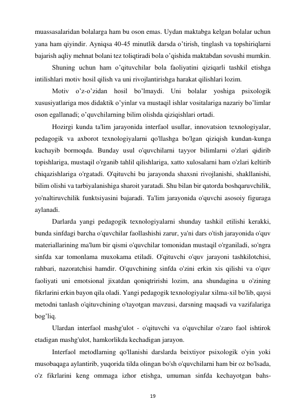 19 
 
muassasalaridan bolalarga ham bu oson emas. Uydan maktabga kelgan bolalar uchun 
yana ham qiyindir. Ayniqsa 40-45 minutlik darsda o’tirish, tinglash va topshiriqlarni 
bajarish aqliy mehnat bolani tez toliqtiradi bola o’qishida maktabdan sovushi mumkin.  
Shuning uchun ham o’qituvchilar bola faoliyatini qiziqarli tashkil etishga 
intilishlari motiv hosil qilish va uni rivojlantirishga harakat qilishlari lozim.  
Motiv o’z-o’zidan hosil bo’lmaydi. Uni bolalar yoshiga psixologik 
xususiyatlariga mos didaktik o’yinlar va mustaqil ishlar vositalariga nazariy bo’limlar 
oson egallanadi; o’quvchilarning bilim olishda qiziqishlari ortadi.  
Hozirgi kunda ta'lim jarayonida interfaol usullar, innovatsion texnologiyalar, 
pedagogik va axborot texnologiyalarni qo'llashga bo'lgan qiziqish kundan-kunga 
kuchayib bormoqda. Bunday usul o'quvchilarni tayyor bilimlarni o'zlari qidirib 
topishlariga, mustaqil o'rganib tahlil qilishlariga, xatto xulosalarni ham o'zlari keltirib 
chiqazishlariga o'rgatadi. O'qituvchi bu jarayonda shaxsni rivojlanishi, shakllanishi, 
bilim olishi va tarbiyalanishiga sharoit yaratadi. Shu bilan bir qatorda boshqaruvchilik, 
yo'naltiruvchilik funktsiyasini bajaradi. Ta'lim jarayonida o'quvchi asosoiy figuraga 
aylanadi.  
Darlarda yangi pedagogik texnologiyalarni shunday tashkil etilishi kerakki, 
bunda sinfdagi barcha o'quvchilar faollashishi zarur, ya'ni dars o'tish jarayonida o'quv 
materiallarining ma'lum bir qismi o'quvchilar tomonidan mustaqil o'rganiladi, so'ngra 
sinfda xar tomonlama muxokama etiladi. O'qituvchi o'quv jarayoni tashkilotchisi, 
rahbari, nazoratchisi hamdir. O'quvchining sinfda o'zini erkin xis qilishi va o'quv 
faoliyati uni emotsional jixatdan qoniqtririshi lozim, ana shundagina u o'zining 
fikrlarini erkin bayon qila oladi. Yangi pedagogik texnologiyalar xilma-xil bo'lib, qaysi 
metodni tanlash o'qituvchining o'tayotgan mavzusi, darsning maqsadi va vazifalariga 
bog’liq.  
Ulardan interfaol mashg'ulot - o'qituvchi va o'quvchilar o'zaro faol ishtirok 
etadigan mashg'ulot, hamkorlikda kechadigan jarayon.  
Interfaol metodlarning qo'llanishi darslarda beixtiyor psixologik o'yin yoki 
musobaqaga aylantirib, yuqorida tilda olingan bo'sh o'quvchilarni ham bir oz bo'lsada, 
o'z fikrlarini keng ommaga izhor etishga, umuman sinfda kechayotgan bahs-
