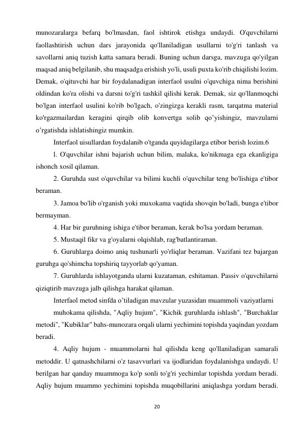 20 
 
munozaralarga befarq bo'lmasdan, faol ishtirok etishga undaydi. O'quvchilarni 
faollashtirish uchun dars jarayonida qo'llaniladigan usullarni to'g'ri tanlash va 
savollarni aniq tuzish katta samara beradi. Buning uchun darsga, mavzuga qo'yilgan 
maqsad aniq belgilanib, shu maqsadga erishish yo'li, usuli puxta ko'rib chiqilishi lozim. 
Demak, o'qituvchi har bir foydalanadigan interfaol usulni o'quvchiga nima berishini 
oldindan ko'ra olishi va darsni to'g'ri tashkil qilishi kerak. Demak, siz qo'llanmoqchi 
bo'lgan interfaol usulini ko'rib bo'lgach, o'zingizga kerakli rasm, tarqatma material 
ko'rgazmailardan keragini qirqib olib konvertga solib qo’yishingiz, mavzularni 
o’rgatishda ishlatishingiz mumkin.  
Interfaol uisullardan foydalanib o'tganda quyidagilarga etibor berish lozim.6  
l. O'quvchilar ishni bajarish uchun bilim, malaka, ko'nikmaga ega ekanligiga 
ishonch xosil qilaman.  
2. Guruhda sust o'quvchilar va bilimi kuchli o'quvchilar teng bo'lishiga e'tibor 
beraman.  
3. Jamoa bo'lib o'rganish yoki muxokama vaqtida shovqin bo'ladi, bunga e'tibor 
bermayman.  
4. Har bir guruhning ishiga e'tibor beraman, kerak bo'lsa yordam beraman.  
5. Mustaqil fikr va g'oyalarni olqishlab, rag'batlantiraman.  
6. Guruhlarga doimo aniq tushunarli yo'rliqlar beraman. Vazifani tez bajargan 
guruhga qo'shimcha topshiriq tayyorlab qo'yaman.  
7. Guruhlarda ishlayotganda ularni kuzataman, eshitaman. Passiv o'quvchilarni 
qiziqtirib mavzuga jalb qilishga harakat qilaman.  
Interfaol metod sinfda o’tiladigan mavzular yuzasidan muammoli vaziyatlarni  
muhokama qilishda, "Aqliy hujum", "Kichik guruhlarda ishlash", "Burchaklar 
metodi", "Kubiklar" bahs-munozara orqali ularni yechimini topishda yaqindan yozdam 
beradi.  
4. Aqliy hujum - muammolarni hal qilishda keng qo'llaniladigan samarali 
metoddir. U qatnashchilarni o'z tasavvurlari va ijodlaridan foydalanishga undaydi. U 
berilgan har qanday muammoga ko'p sonli to'g'ri yechimlar topishda yordam beradi. 
Aqliy hujum muammo yechimini topishda muqobillarini aniqlashga yordam beradi. 
