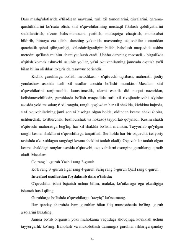 21 
 
Dars mashg'ulotlarida o'tiladigan mavzuni, turli xil tomonlarini, qirralarini, qarama-
qarshiliklarini ko'rsata olish, sinf o'quvchilarining mustaqil fikrlash qobiliyatlarini 
shakllantirish, o'zaro bahs-munozara yuritish, muloqotga chaqirish, munosabat 
bildirib, himoya eta olish, darsning yakunida mavzuning o'quvchilar tomonidan 
qanchalik qabul qilinganligi, o'zlashtirilganligini bilish, baholash maqsadida ushbu 
metodni qo'llash muhim ahamiyat kasb etadi. Ushbu darsning maqsadi - birgalikda 
o'qitish ko'maklashuvchi uslubiy yo'llar, ya'ni o'quvchilarning jamoada o'qitish yo'li 
bilan bilim olishlari to'g'risida tasavvur berishdir.  
Kichik guruhlarga bo'lish metodikasi - o'qituvchi tajribasi, mahorati, ijodiy 
yondashuv asosida turli xil usullar asosida bo'lishi mumkin. Masalan: sinf 
o'quvchilarini ranjitmaslik, kamsitmaslik, ularni estetik did nuqtai nazaridan, 
kelishmovchiliksiz, guruhlarda bo'lish maqsadida turli xil rivojlantiruvchi o'yinlar 
asosida yoki masalan; 6 xil rangda, rangli qog'ozdan har xil shaklda, kichkina hajmda, 
sinf o'quvchilarining jami sonini hisobga olgan holda, oldindan kesma shakl (doira, 
uchburchak, to'rtburchak, beshburchak va hokazo) tayyorlab qo'yiladi. Kesim shakli 
o'qituvchi mahoratiga bog'liq, har xil shaklda bo'lishi mumkin. Tayyorlab qo'yilgan 
rangli kesma shakllarni o'quvchilarga tarqatiladi (bu holda har-bir o'quvchi, ixtiyoriy 
ravishda o'zi xohlagan rangdagi kesma shaklini tanlab oladi). O'quvchilar tanlab olgan 
kesma shakldagi ranglar asosida o'qituvchi, o'quvchilarni osongina guruhlarga ajratib 
oladi. Masalan:  
Oq rang 1 -guruh Yashil rang 2-guruh  
Ko'k rang 3 -guruh Jigar rang 4-guruh Sariq rang 5-guruh Qizil rang 6-guruh  
Interfaol usullardan foydalanib dars o'tishda:  
O'quvchilar ishni bajarish uchun bilim, malaka, ko'nikmaga ega ekanligiga 
ishonch hosil qiling.  
Guruhlarga bo'lishda o'quvchilarga "tazyiq" ko'rsatmang.  
Har qanday sharoitda ham guruhlar bilan iliq munosabatda bo'ling. guruh 
a'zolarini kuzating.  
Jamoa bo'lib o'rganish yoki muhokama vaqtidagi shovqinga ko'nikish uchun 
tayyorgarlik ko'ring. Baholash va mukofotlash tizimingiz guruhlar ishlariga qanday 
