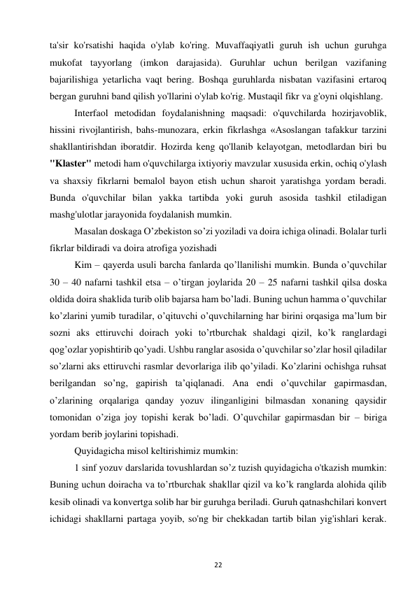 22 
 
ta'sir ko'rsatishi haqida o'ylab ko'ring. Muvaffaqiyatli guruh ish uchun guruhga 
mukofat tayyorlang (imkon darajasida). Guruhlar uchun berilgan vazifaning 
bajarilishiga yetarlicha vaqt bering. Boshqa guruhlarda nisbatan vazifasini ertaroq 
bergan guruhni band qilish yo'llarini o'ylab ko'rig. Mustaqil fikr va g'oyni olqishlang.  
Interfaol metodidan foydalanishning maqsadi: o'quvchilarda hozirjavoblik, 
hissini rivojlantirish, bahs-munozara, erkin fikrlashga «Asoslangan tafakkur tarzini 
shakllantirishdan iboratdir. Hozirda keng qo'llanib kelayotgan, metodlardan biri bu 
"Klaster" metodi ham o'quvchilarga ixtiyoriy mavzular xususida erkin, ochiq o'ylash 
va shaxsiy fikrlarni bemalol bayon etish uchun sharoit yaratishga yordam beradi. 
Bunda o'quvchilar bilan yakka tartibda yoki guruh asosida tashkil etiladigan 
mashg'ulotlar jarayonida foydalanish mumkin.  
Masalan doskaga O’zbekiston so’zi yoziladi va doira ichiga olinadi. Bolalar turli 
fikrlar bildiradi va doira atrofiga yozishadi  
Kim – qayerda usuli barcha fanlarda qo’llanilishi mumkin. Bunda o’quvchilar 
30 – 40 nafarni tashkil etsa – o’tirgan joylarida 20 – 25 nafarni tashkil qilsa doska 
oldida doira shaklida turib olib bajarsa ham bo’ladi. Buning uchun hamma o’quvchilar 
ko’zlarini yumib turadilar, o’qituvchi o’quvchilarning har birini orqasiga ma’lum bir 
sozni aks ettiruvchi doirach yoki to’rtburchak shaldagi qizil, ko’k ranglardagi 
qog’ozlar yopishtirib qo’yadi. Ushbu ranglar asosida o’quvchilar so’zlar hosil qiladilar 
so’zlarni aks ettiruvchi rasmlar devorlariga ilib qo’yiladi. Ko’zlarini ochishga ruhsat 
berilgandan so’ng, gapirish ta’qiqlanadi. Ana endi o’quvchilar gapirmasdan, 
o’zlarining orqalariga qanday yozuv ilinganligini bilmasdan xonaning qaysidir 
tomonidan o’ziga joy topishi kerak bo’ladi. O’quvchilar gapirmasdan bir – biriga 
yordam berib joylarini topishadi.  
Quyidagicha misol keltirishimiz mumkin:  
1 sinf yozuv darslarida tovushlardan so’z tuzish quyidagicha o'tkazish mumkin: 
Buning uchun doiracha va to’rtburchak shakllar qizil va ko’k ranglarda alohida qilib 
kesib olinadi va konvertga solib har bir guruhga beriladi. Guruh qatnashchilari konvert 
ichidagi shakllarni partaga yoyib, so'ng bir chekkadan tartib bilan yig'ishlari kerak. 
