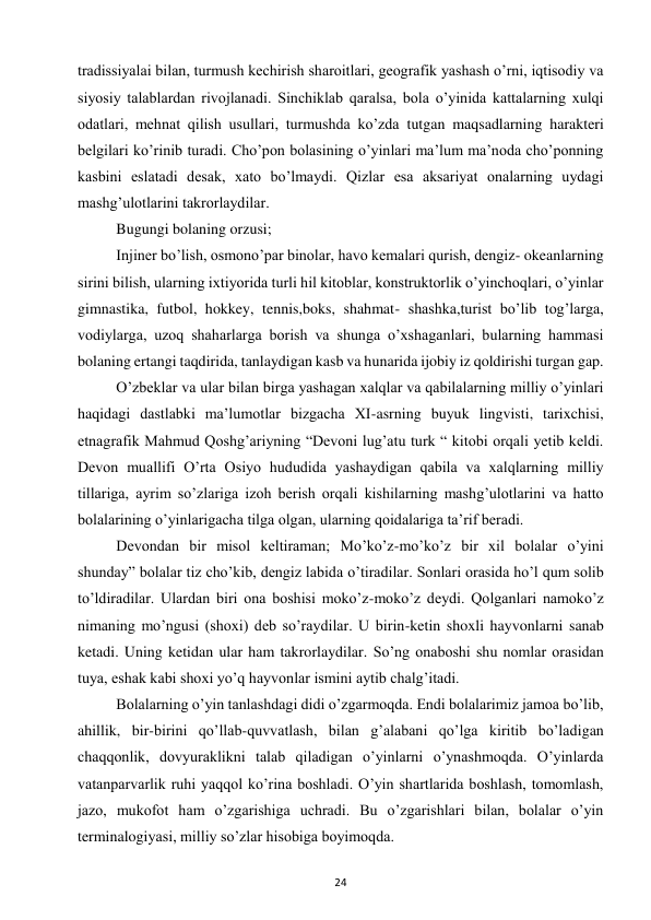 24 
 
tradissiyalai bilan, turmush kechirish sharoitlari, geografik yashash o’rni, iqtisodiy va 
siyosiy talablardan rivojlanadi. Sinchiklab qaralsa, bola o’yinida kattalarning xulqi 
odatlari, mehnat qilish usullari, turmushda ko’zda tutgan maqsadlarning harakteri 
belgilari ko’rinib turadi. Cho’pon bolasining o’yinlari ma’lum ma’noda cho’ponning 
kasbini eslatadi desak, xato bo’lmaydi. Qizlar esa aksariyat onalarning uydagi 
mashg’ulotlarini takrorlaydilar.  
Bugungi bolaning orzusi;  
Injiner bo’lish, osmono’par binolar, havo kemalari qurish, dengiz- okeanlarning 
sirini bilish, ularning ixtiyorida turli hil kitoblar, konstruktorlik o’yinchoqlari, o’yinlar 
gimnastika, futbol, hokkey, tennis,boks, shahmat- shashka,turist bo’lib tog’larga, 
vodiylarga, uzoq shaharlarga borish va shunga o’xshaganlari, bularning hammasi 
bolaning ertangi taqdirida, tanlaydigan kasb va hunarida ijobiy iz qoldirishi turgan gap.  
O’zbeklar va ular bilan birga yashagan xalqlar va qabilalarning milliy o’yinlari 
haqidagi dastlabki ma’lumotlar bizgacha XI-asrning buyuk lingvisti, tarixchisi, 
etnagrafik Mahmud Qoshg’ariyning “Devoni lug’atu turk “ kitobi orqali yetib keldi. 
Devon muallifi O’rta Osiyo hududida yashaydigan qabila va xalqlarning milliy 
tillariga, ayrim so’zlariga izoh berish orqali kishilarning mashg’ulotlarini va hatto 
bolalarining o’yinlarigacha tilga olgan, ularning qoidalariga ta’rif beradi.  
Devondan bir misol keltiraman; Mo’ko’z-mo’ko’z bir xil bolalar o’yini 
shunday” bolalar tiz cho’kib, dengiz labida o’tiradilar. Sonlari orasida ho’l qum solib 
to’ldiradilar. Ulardan biri ona boshisi moko’z-moko’z deydi. Qolganlari namoko’z 
nimaning mo’ngusi (shoxi) deb so’raydilar. U birin-ketin shoxli hayvonlarni sanab 
ketadi. Uning ketidan ular ham takrorlaydilar. So’ng onaboshi shu nomlar orasidan 
tuya, eshak kabi shoxi yo’q hayvonlar ismini aytib chalg’itadi.  
Bolalarning o’yin tanlashdagi didi o’zgarmoqda. Endi bolalarimiz jamoa bo’lib, 
ahillik, bir-birini qo’llab-quvvatlash, bilan g’alabani qo’lga kiritib bo’ladigan 
chaqqonlik, dovyuraklikni talab qiladigan o’yinlarni o’ynashmoqda. O’yinlarda 
vatanparvarlik ruhi yaqqol ko’rina boshladi. O’yin shartlarida boshlash, tomomlash, 
jazo, mukofot ham o’zgarishiga uchradi. Bu o’zgarishlari bilan, bolalar o’yin 
terminalogiyasi, milliy so’zlar hisobiga boyimoqda.  
