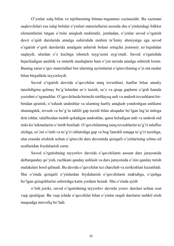 25 
 
O’yinlar xalq bilim va tajribasining bitmas-tuganmas xazinasidir. Bu xazinani 
saqlovchilari esa xalqi bolalar o’yinlari materiallarini asosida shu o’yinlaridagi folklor 
elementlarini tutgan o’rnini aniqlash muhimdir, jumladan, o’yinlar savod o’rgatish 
davri o’qish darslarida amalga oshirishda muhim ta’limiy ahmiyatga ega savod 
o’rgatish o’qish darslarida amalgam ashirish bolani ortiqcha jismoniy zo’riqishdan 
saqlaydi, ulardan o’z kuchiga ishonch tuyg’usini uyg’otadi. Savod o’rgatishda 
bajariladigan analitik va sintetik mashqlarni ham o’yin tarzida amalga oshirish lozim. 
Buning zarur o’quv materiallari bor ularning ayrimlarini o’qituvchining o’zi ota onalar 
bilan birgalikda tayyorlaydi.  
Savod o’rgatish davrida o’quvchilar nutq tovushlari, harflar bilan amaliy 
tanishibgina qolmay bo’g’inlardan so’z tuzish, so’z va qisqa gaplarni o’qish hamda 
yozishni o’rganadilar. O’quvchilarda birinchi sinfdayoq unli va undosh tovushlarni bir-
biridan ajratish, o’xshash undoshlar va ularning harfiy aniqlash yondoshgan unlilarni 
shuningdek, tovush va bo’g’in tahlili gap tuzish bilan aloqador bo’lgan lug’at imloga 
doir ishlar, talaffuzdan tushib qoladigan undoshlar, qator keladigan unli va undosh oid 
imlo ko’nikmalarini o’stirib boriladi. O’quvchilarning nutq tovushlarini to’g’ri talaffuz 
etishga, so’zni o’rinli va to’g’ri ishlatishga gap va bog’lanishli nutqqa to’g’ri tuzishga, 
ular orasida erishish uchun o’qituvchi dars davomida qiziqarli o’yinlarining xilma-xil 
usullaridan foydalanish zarur.  
Savod o’rgatishning tayyorlov davrida o’quvchilarni asosan dars jarayonida 
daftarqanday qo’yish, ruchkani qanday ushlash va dars jarayonida o’zini qanday tutish 
malakalari hosil qilinadi. Bu davrda o’quvchilar tez charchab va zerikishlari kuzatiladi. 
Shu o’rinda qiziqarli o’yinlardan foydalanish o’quvchilarni maktabga, o’qishga 
bo’lgan qiziqishlarini oshirishga katta yordam beradi. Shu o’rinda aytib  
o’tish joizki, savod o’rgatishning tayyorlov davrida yozuv darslari uchun soat 
vaqt ajratilgan. Bu vaqt ichida o’quvchilat bilan o’yinlar orqali darslarni tashkil etish 
maqsadga muvofiq bo’ladi.  
 
 
 
