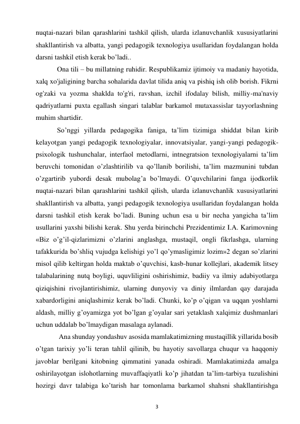 3 
 
nuqtai-nazari bilan qarashlarini tashkil qilish, ularda izlanuvchanlik xususiyatlarini 
shakllantirish va albatta, yangi pedagogik texnologiya usullaridan foydalangan holda 
darsni tashkil etish kerak bo’ladi..  
  Ona tili – bu millatning ruhidir. Respublikamiz ijtimoiy va madaniy hayotida, 
xalq xo'jaligining barcha sohalarida davlat tilida aniq va pishiq ish olib borish. Fikrni 
og'zaki va yozma shaklda to'g'ri, ravshan, izchil ifodalay bilish, milliy-ma'naviy 
qadriyatlarni puxta egallash singari talablar barkamol mutaxassislar tayyorlashning 
muhim shartidir.  
  So’nggi yillarda pedagogika faniga, ta’lim tizimiga shiddat bilan kirib 
kelayotgan yangi pedagogik texnologiyalar, innovatsiyalar, yangi-yangi pedagogik-
psixologik tushunchalar, interfaol metodlarni, intnegratsion texnologiyalarni ta’lim 
beruvchi tomonidan o’zlashtirilib va qo’llanib borilishi, ta’lim mazmunini tubdan 
o’zgartirib yubordi desak mubolag’a bo’lmaydi. O’quvchilarini fanga ijodkorlik 
nuqtai-nazari bilan qarashlarini tashkil qilish, ularda izlanuvchanlik xususiyatlarini 
shakllantirish va albatta, yangi pedagogik texnologiya usullaridan foydalangan holda 
darsni tashkil etish kerak bo’ladi. Buning uchun esa u bir necha yangicha ta’lim 
usullarini yaxshi bilishi kerak. Shu yerda birinchchi Prezidentimiz I.A. Karimovning 
«Biz o’g’il-qizlarimizni o’zlarini anglashga, mustaqil, ongli fikrlashga, ularning 
tafakkurida bo’shliq vujudga kelishigi yo’l qo’ymasligimiz lozim»2 degan so’zlarini 
misol qilib keltirgan holda maktab o’quvchisi, kasb-hunar kollejlari, akademik litsey 
talabalarining nutq boyligi, uquvliligini oshirishimiz, badiiy va ilmiy adabiyotlarga 
qiziqishini rivojlantirishimiz, ularning dunyoviy va diniy ilmlardan qay darajada 
xabardorligini aniqlashimiz kerak bo’ladi. Chunki, ko’p o’qigan va uqqan yoshlarni 
aldash, milliy g’oyamizga yot bo’lgan g’oyalar sari yetaklash xalqimiz dushmanlari 
uchun uddalab bo’lmaydigan masalaga aylanadi.  
   Ana shunday yondashuv asosida mamlakatimizning mustaqillik yillarida bosib 
o’tgan tarixiy yo’li teran tahlil qilinib, bu hayotiy savollarga chuqur va haqqoniy 
javoblar berilgani kitobning qimmatini yanada oshiradi. Mamlakatimizda amalga 
oshirilayotgan islohotlarning muvaffaqiyatli ko’p jihatdan ta’lim-tarbiya tuzulishini 
hozirgi davr talabiga ko’tarish har tomonlama barkamol shahsni shakllantirishga 
