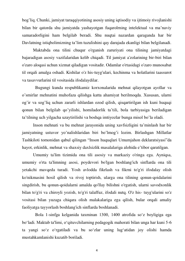 4 
 
bog’liq. Chunki, jamiyat taraqqiyotining asosiy uning iqtisodiy va ijtimoiy rivojlanishi 
bilan bir qatorda shu jamiyatda yashayotgan fuqarolrning intelektual va ma’naviy 
samaradorligini ham belgilab beradi. Shu nuqtai nazardan qaraganda har bir 
Davlatning istiqbolimizning ta’lim tuzulishini qay darajada ekanligi bilan belgilanadi.  
Maktabda ona tilini chuqur o'rganish zaruriyati ona tilining jamiyatdagi 
bajaradigan asosiy vazifalaridan kelib chiqadi. Til jamiyat a'zolarining bir-biri bilan 
o'zaro aloqasi uchun xizmat qiladigan vositadir. Odamlar o'rtasidagi o'zaro munosabat 
til orqali amalga oshadi. Kishilar o'z his-tuyg'ulari, kechinma va holatlarini taassurot 
va tasavvurlarini til vositasida ifodalaydilar.  
  Bugungi kunda respublikamiz korxonalarida mehnat qilayotgan ayollar va 
o’smirlar mehnatini muhofaza qilishga katta ahamiyat berilmoqda. Xususan, ularni 
og’ir va sog’liq uchun zararli ishlardan ozod qilish, qisqartirilgan ish kuni huquqi 
qonun bilan belgilab qo’yilishi, homiladorlik ta’tili, bola tarbiyasiga beriladigan 
ta’tilning uch yilgacha uzaytirilishi va boshqa imtiyozlar bunga misol bo’la oladi.  
Inson mehnati va bu mehnat jarayonida uning xavfsizligini ta’minlash har bir 
jamiyatning ustuvor yo’nalishlaridan biri bo’lmog’i lozim. Birlashgan Millatlar 
Tashkiloti tomonidan qabul qilingan “Inson huquqlari Umumjahon deklaratsiyasi”da 
hayot, erkinlik, mehnat va shaxsiy daxlsizlik masalalariga alohida e’tibor qaratilgan.  
Umumiy ta'lim tizimida ona tili asosiy va markaziy o'ringa ega. Ayniqsa, 
umumiy o'rta ta'limning asosi, poydevori bo'lgan boshlang'ich sinflarda ona tili 
yetakchi mavqeda turadi. Yosh avlodda fikrlash va fikrni to'g'ri ifodalay olish 
ko'nikmasini hosil qilish va rivoj toptirish, ularga ona tilining qonun-qoidalarini 
singdirish, bu qonun-qoidalarni amalda qo'llay bilishni o'rgatish, ularni savodxonlik 
bilan to'g'ri va chiroyli yozish, to'g'ri talaffuz, ifodali nutq. O'z his- tuyg'ularini so'z 
vositasi bilan yuzaga chiqara olish malakalariga ega qilish, bular orqali amaliy 
faoliyatga tayyorlash boshlang'ich sinflarda boshlanadi.  
  Bola 1-sinfga kelganida taxminan 1300, 1400 atrofida so‘z boyligiga ega 
bo‘ladi. Maktab ta'limi, o‘qituvchilarning pedagogik mahorati bilan unga har kuni 5-6 
ta yangi so‘z o‘rgatiladi va bu so‘zlar uning lug‘atidan joy olishi hamda 
mustahkamlanishi kuzatib boriladi.  
