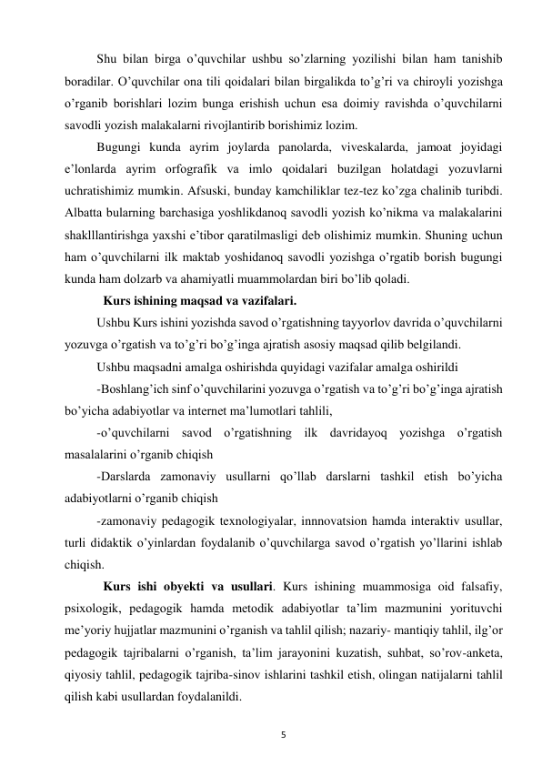 5 
 
Shu bilan birga o’quvchilar ushbu so’zlarning yozilishi bilan ham tanishib 
boradilar. O’quvchilar ona tili qoidalari bilan birgalikda to’g’ri va chiroyli yozishga 
o’rganib borishlari lozim bunga erishish uchun esa doimiy ravishda o’quvchilarni 
savodli yozish malakalarni rivojlantirib borishimiz lozim.  
Bugungi kunda ayrim joylarda panolarda, viveskalarda, jamoat joyidagi 
e’lonlarda ayrim orfografik va imlo qoidalari buzilgan holatdagi yozuvlarni 
uchratishimiz mumkin. Afsuski, bunday kamchiliklar tez-tez ko’zga chalinib turibdi. 
Albatta bularning barchasiga yoshlikdanoq savodli yozish ko’nikma va malakalarini 
shaklllantirishga yaxshi e’tibor qaratilmasligi deb olishimiz mumkin. Shuning uchun 
ham o’quvchilarni ilk maktab yoshidanoq savodli yozishga o’rgatib borish bugungi 
kunda ham dolzarb va ahamiyatli muammolardan biri bo’lib qoladi.  
  Kurs ishining maqsad va vazifalari.  
Ushbu Kurs ishini yozishda savod o’rgatishning tayyorlov davrida o’quvchilarni 
yozuvga o’rgatish va to’g’ri bo’g’inga ajratish asosiy maqsad qilib belgilandi.  
Ushbu maqsadni amalga oshirishda quyidagi vazifalar amalga oshirildi  
-Boshlang’ich sinf o’quvchilarini yozuvga o’rgatish va to’g’ri bo’g’inga ajratish 
bo’yicha adabiyotlar va internet ma’lumotlari tahlili,  
-o’quvchilarni savod o’rgatishning ilk davridayoq yozishga o’rgatish 
masalalarini o’rganib chiqish  
-Darslarda zamonaviy usullarni qo’llab darslarni tashkil etish bo’yicha 
adabiyotlarni o’rganib chiqish  
-zamonaviy pedagogik texnologiyalar, innnovatsion hamda interaktiv usullar, 
turli didaktik o’yinlardan foydalanib o’quvchilarga savod o’rgatish yo’llarini ishlab 
chiqish.  
  Kurs ishi obyekti va usullari. Kurs ishining muammosiga oid falsafiy, 
psixologik, pedagogik hamda metodik adabiyotlar ta’lim mazmunini yorituvchi 
me’yoriy hujjatlar mazmunini o’rganish va tahlil qilish; nazariy- mantiqiy tahlil, ilg’or 
pedagogik tajribalarni o’rganish, ta’lim jarayonini kuzatish, suhbat, so’rov-anketa, 
qiyosiy tahlil, pedagogik tajriba-sinov ishlarini tashkil etish, olingan natijalarni tahlil 
qilish kabi usullardan foydalanildi.  
