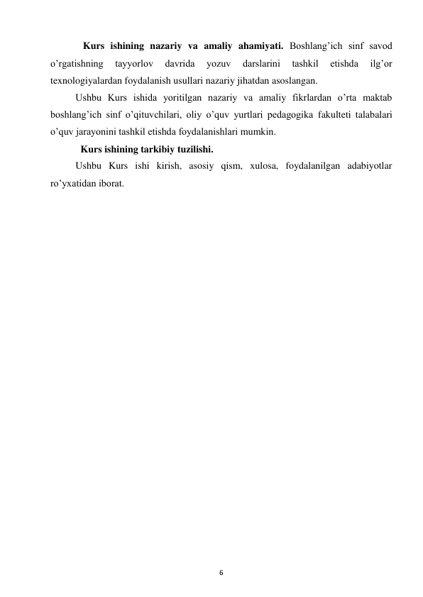 6 
 
   Kurs ishining nazariy va amaliy ahamiyati. Boshlang’ich sinf savod 
o’rgatishning 
tayyorlov 
davrida 
yozuv 
darslarini 
tashkil 
etishda 
ilg’or 
texnologiyalardan foydalanish usullari nazariy jihatdan asoslangan.  
Ushbu Kurs ishida yoritilgan nazariy va amaliy fikrlardan o’rta maktab 
boshlang’ich sinf o’qituvchilari, oliy o’quv yurtlari pedagogika fakulteti talabalari 
o’quv jarayonini tashkil etishda foydalanishlari mumkin.  
  Kurs ishining tarkibiy tuzilishi.  
Ushbu Kurs ishi kirish, asosiy qism, xulosa, foydalanilgan adabiyotlar 
ro’yxatidan iborat.  
 
 
