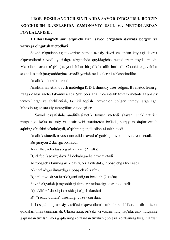 7 
 
I BOB. BOSHLANG’ICH SINFLARDA SAVOD O’RGATISH, BO’G’IN 
KO’CHIRISH DARSLARIDA ZAMONAVIY USUL VA METODLARDAN 
FOYDALANISH . 
1.1.Boshlang'ich sinf o'quvchilarini savod o’rgatish davrida bo’g’in va 
yozuvga o'rgatish metodlari 
Savod o'rgatishning tayyorlov hamda asosiy davri va undan keyingi davrda 
o'quvchilarni savodli yozishga o'rgatishda quyidagicha metodlardan foydalaniladi. 
Metodlar asosan o'qish jarayoni bilan birgalikda olib boriladi. Chunki o'quvchilar 
savodli o'qish jarayonidagina savodli yozish malakalarini o'zlashtiradilar.  
Analitik- sintetik metod.  
Analitik-sintetik tovush metodiga K.D.Ushinskiy asos solgan. Bu metod hozirgi 
kunga qadar ancha takomillashdi. Shu bois anaiitik-sintelik tovush metodi an'anaviy 
tamoyillarga va shakllanish, tashkil topish jarayonida bo'lgan tamoyiilarga ega. 
Metodning an'anaviy tamoyillari quyidagilar:  
l. Savod o'rgatishda analitik-sintetik tovush metodi shaxsni shakllantirish 
maqsadiga ko'ra ta'limiy va o'stiruvchi xarakterda bo'ladi, nutqiy mashqlar orqali 
aqlning o'sishini ta'minlaydi, o'qishning ongli olishini talab etadi.  
Analitik sintetik tovush metodida savod o'rgatish jarayoni 4 oy davom etadi.  
Bu jarayon 2 davrga bo'linadi:  
A) alifbegacha tayyorgarlik davri (2 xafta),  
B) alifbo (asosiy) davr 31 dekabrgacha davom etadi.  
Alifbogacha tayyorgarlik davri, o'z navbatida, 2 bosqichga bo'linadi:  
A) harf o'rganilmaydigan bosqich (2 xafta).  
B) unli tovush va harf o'rganiladigan bosqich (2 xafta)  
Savod o'rgatish jarayonidagi darslar predmetiga ko'ra ikki turli:  
A) "Alifbe" darsligi asosidagi o'qish darslari;  
B) "Yozuv daftari" asosidagi yozuv darslari.  
1- bosqichning asosiy vazifasi o'quvchilarni maktab, sinf bilan, tartib-intizom 
qoidalari bilan tanishtirish. Ularga nutq, og'zaki va yozma nutq haq'ida, gap, nutqnnng 
gaplardan tuzilshi, so'z gaplarning so'zlardan tuzilishi; bo'g'in, so'zlarning bo'g'inlardan 
