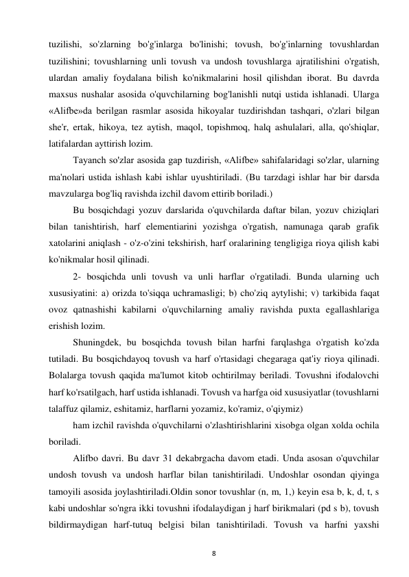8 
 
tuzilishi, so'zlarning bo'g'inlarga bo'linishi; tovush, bo'g'inlarning tovushlardan 
tuzilishini; tovushlarning unli tovush va undosh tovushlarga ajratilishini o'rgatish, 
ulardan amaliy foydalana bilish ko'nikmalarini hosil qilishdan iborat. Bu davrda 
maxsus nushalar asosida o'quvchilarning bog'lanishli nutqi ustida ishlanadi. Ularga 
«Alifbe»da berilgan rasmlar asosida hikoyalar tuzdirishdan tashqari, o'zlari bilgan 
she'r, ertak, hikoya, tez aytish, maqol, topishmoq, halq ashulalari, alla, qo'shiqlar, 
latifalardan ayttirish lozim.  
Tayanch so'zlar asosida gap tuzdirish, «Alifbe» sahifalaridagi so'zlar, ularning 
ma'nolari ustida ishlash kabi ishlar uyushtiriladi. (Bu tarzdagi ishlar har bir darsda 
mavzularga bog'liq ravishda izchil davom ettirib boriladi.)  
Bu bosqichdagi yozuv darslarida o'quvchilarda daftar bilan, yozuv chiziqlari 
bilan tanishtirish, harf elementiarini yozishga o'rgatish, namunaga qarab grafik 
xatolarini aniqlash - o'z-o'zini tekshirish, harf oralarining tengligiga rioya qilish kabi 
ko'nikmalar hosil qilinadi.  
2- bosqichda unli tovush va unli harflar o'rgatiladi. Bunda ularning uch 
xususiyatini: a) orizda to'siqqa uchramasligi; b) cho'ziq aytylishi; v) tarkibida faqat 
ovoz qatnashishi kabilarni o'quvchilarning amaliy ravishda puxta egallashlariga 
erishish lozim.  
Shuningdek, bu bosqichda tovush bilan harfni farqlashga o'rgatish ko'zda 
tutiladi. Bu bosqichdayoq tovush va harf o'rtasidagi chegaraga qat'iy rioya qilinadi. 
Bolalarga tovush qaqida ma'lumot kitob ochtirilmay beriladi. Tovushni ifodalovchi 
harf ko'rsatilgach, harf ustida ishlanadi. Tovush va harfga oid xususiyatlar (tovushlarni 
talaffuz qilamiz, eshitamiz, harflarni yozamiz, ko'ramiz, o'qiymiz)  
ham izchil ravishda o'quvchilarni o'zlashtirishlarini xisobga olgan xolda ochila 
boriladi.  
Alifbo davri. Bu davr 31 dekabrgacha davom etadi. Unda asosan o'quvchilar 
undosh tovush va undosh harflar bilan tanishtiriladi. Undoshlar osondan qiyinga 
tamoyili asosida joylashtiriladi.Oldin sonor tovushlar (n, m, 1,) keyin esa b, k, d, t, s 
kabi undoshlar so'ngra ikki tovushni ifodalaydigan j harf birikmalari (pd s b), tovush 
bildirmaydigan harf-tutuq belgisi bilan tanishtiriladi. Tovush va harfni yaxshi 
