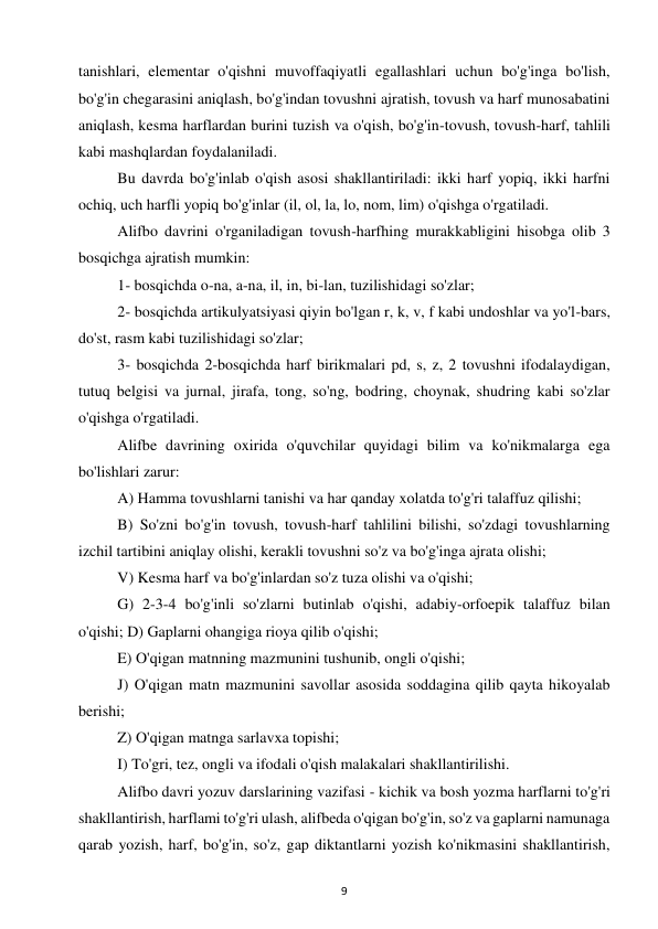 9 
 
tanishlari, elementar o'qishni muvoffaqiyatli egallashlari uchun bo'g'inga bo'lish, 
bo'g'in chegarasini aniqlash, bo'g'indan tovushni ajratish, tovush va harf munosabatini 
aniqlash, kesma harflardan burini tuzish va o'qish, bo'g'in-tovush, tovush-harf, tahlili 
kabi mashqlardan foydalaniladi.  
Bu davrda bo'g'inlab o'qish asosi shakllantiriladi: ikki harf yopiq, ikki harfni 
ochiq, uch harfli yopiq bo'g'inlar (il, ol, la, lo, nom, lim) o'qishga o'rgatiladi.  
Alifbo davrini o'rganiladigan tovush-harfhing murakkabligini hisobga olib 3 
bosqichga ajratish mumkin:  
1- bosqichda o-na, a-na, il, in, bi-lan, tuzilishidagi so'zlar;  
2- bosqichda artikulyatsiyasi qiyin bo'lgan r, k, v, f kabi undoshlar va yo'l-bars, 
do'st, rasm kabi tuzilishidagi so'zlar;  
3- bosqichda 2-bosqichda harf birikmalari pd, s, z, 2 tovushni ifodalaydigan, 
tutuq belgisi va jurnal, jirafa, tong, so'ng, bodring, choynak, shudring kabi so'zlar 
o'qishga o'rgatiladi.  
Alifbe davrining oxirida o'quvchilar quyidagi bilim va ko'nikmalarga ega 
bo'lishlari zarur:  
A) Hamma tovushlarni tanishi va har qanday xolatda to'g'ri talaffuz qilishi;  
B) So'zni bo'g'in tovush, tovush-harf tahlilini bilishi, so'zdagi tovushlarning 
izchil tartibini aniqlay olishi, kerakli tovushni so'z va bo'g'inga ajrata olishi;  
V) Kesma harf va bo'g'inlardan so'z tuza olishi va o'qishi;  
G) 2-3-4 bo'g'inli so'zlarni butinlab o'qishi, adabiy-orfoepik talaffuz bilan 
o'qishi; D) Gaplarni ohangiga rioya qilib o'qishi;  
E) O'qigan matnning mazmunini tushunib, ongli o'qishi;  
J) O'qigan matn mazmunini savollar asosida soddagina qilib qayta hikoyalab 
berishi;  
Z) O'qigan matnga sarlavxa topishi;  
I) To'gri, tez, ongli va ifodali o'qish malakalari shakllantirilishi.  
Alifbo davri yozuv darslarining vazifasi - kichik va bosh yozma harflarni to'g'ri 
shakllantirish, harflami to'g'ri ulash, alifbeda o'qigan bo'g'in, so'z va gaplarni namunaga 
qarab yozish, harf, bo'g'in, so'z, gap diktantlarni yozish ko'nikmasini shakllantirish, 
