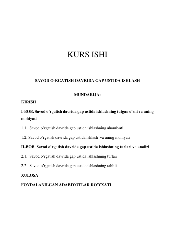  
 
 
 
 
KURS ISHI 
 
 
SAVOD O‘RGATISH DAVRIDA GAP USTIDA ISHLASH 
 
MUNDARIJA: 
KIRISH 
I-BOB. Savod o’rgatish davrida gap ustida ishlashning tutgan o'rni va uning 
mohiyati 
1.1.  Savod o’rgatish davrida gap ustida ishlashning ahamiyati 
1.2. Savod o’rgatish davrida gap ustida ishlash  va uning mohiyati 
II-BOB. Savod o’rgatish davrida gap ustida ishlashning turlari va analizi 
2.1.  Savod o’rgatish davrida gap ustida ishlashning turlari 
2.2.  Savod o’rgatish davrida gap ustida ishlashning tahlili 
XULOSA 
FOYDALANILGAN ADABIYOTLAR RO'YXATI 
 
 
 

