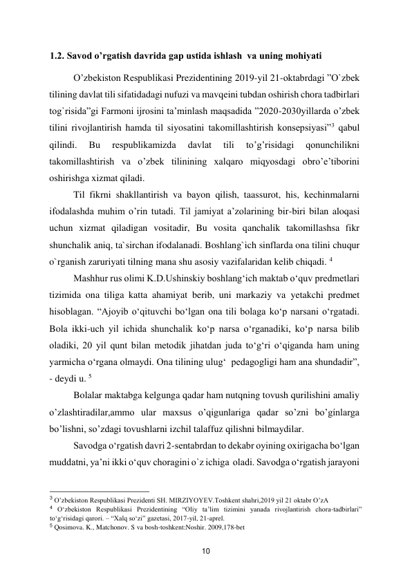  
10 
1.2. Savod o’rgatish davrida gap ustida ishlash  va uning mohiyati 
O’zbekiston Respublikasi Prezidentining 2019-yil 21-oktabrdagi ”O`zbek 
tilining davlat tili sifatidadagi nufuzi va mavqeini tubdan oshirish chora tadbirlari 
tog`risida”gi Farmoni ijrosini ta’minlash maqsadida ”2020-2030yillarda o’zbek 
tilini rivojlantirish hamda til siyosatini takomillashtirish konsepsiyasi”3 qabul 
qilindi. 
Bu 
respublikamizda 
davlat 
tili 
to’g’risidagi 
qonunchilikni 
takomillashtirish va o’zbek tilinining xalqaro miqyosdagi obro’e’tiborini 
oshirishga xizmat qiladi.  
Til fikrni shakllantirish va bayon qilish, taassurot, his, kechinmalarni 
ifodalashda muhim o’rin tutadi. Til jamiyat a’zolarining bir-biri bilan aloqasi 
uchun xizmat qiladigan vositadir, Bu vosita qanchalik takomillashsa fikr 
shunchalik aniq, ta`sirchan ifodalanadi. Boshlang`ich sinflarda ona tilini chuqur 
o`rganish zaruriyati tilning mana shu asosiy vazifalaridan kelib chiqadi. 4  
Mashhur rus olimi K.D.Ushinskiy boshlang‘ich maktab o‘quv predmetlari 
tizimida ona tiliga katta ahamiyat berib, uni markaziy va yetakchi predmet 
hisoblagan. “Ajoyib o‘qituvchi bo‘lgan ona tili bolaga ko‘p narsani o‘rgatadi. 
Bola ikki-uch yil ichida shunchalik ko‘p narsa o‘rganadiki, ko‘p narsa bilib 
oladiki, 20 yil qunt bilan metodik jihatdan juda to‘g‘ri o‘qiganda ham uning 
yarmicha o‘rgana olmaydi. Ona tilining ulug‘  pedagogligi ham ana shundadir”, 
- deydi u. 5   
Bolalar maktabga kelgunga qadar ham nutqning tovush qurilishini amaliy 
o’zlashtiradilar,ammo ular maxsus o’qigunlariga qadar so’zni bo’gínlarga 
bo’lishni, so’zdagi tovushlarni izchil talaffuz qilishni bilmaydilar.  
Savodga o‘rgatish davri 2-sentabrdan to dekabr oyining oxirigacha bo‘lgan 
muddatni, ya’ni ikki o‘quv choragini o`z ichiga  oladi. Savodga o‘rgatish jarayoni 
                                               
 
3 O’zbekiston Respublikasi Prezidenti SH. MIRZIYOYEV.Toshkent shahri,2019 yil 21 oktabr O’zA  
4 O‘zbekiston Respublikasi Prezidentining “Oliy ta’lim tizimini yanada rivojlantirish chora-tadbirlari” 
to‘g‘risidagi qarori. – “Xalq so‘zi” gazetasi, 2017-yil, 21-aprel.  
5 Qosimova. K., Matchonov. S va bosh-toshkent:Noshir. 2009,178-bet  
