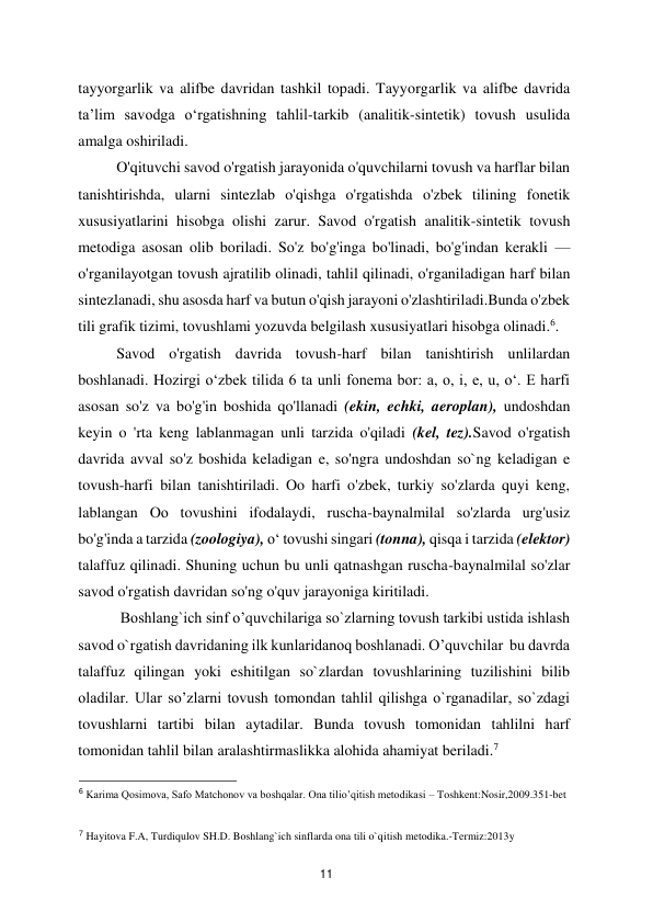  
11 
tayyorgarlik va alifbe davridan tashkil topadi. Tayyorgarlik va alifbe davrida 
ta’lim savodga o‘rgatishning tahlil-tarkib (analitik-sintetik) tovush usulida 
amalga oshiriladi.   
O'qituvchi savod o'rgatish jarayonida o'quvchilarni tovush va harflar bilan 
tanishtirishda, ularni sintezlab o'qishga o'rgatishda o'zbek tilining fonetik 
xususiyatlarini hisobga olishi zarur. Savod o'rgatish analitik-sintetik tovush 
metodiga asosan olib boriladi. So'z bo'g'inga bo'linadi, bo'g'indan kerakli — 
o'rganilayotgan tovush ajratilib olinadi, tahlil qilinadi, o'rganiladigan harf bilan 
sintezlanadi, shu asosda harf va butun o'qish jarayoni o'zlashtiriladi.Bunda o'zbek 
tili grafik tizimi, tovushlami yozuvda belgilash xususiyatlari hisobga olinadi.6.  
Savod o'rgatish davrida tovush-harf bilan tanishtirish unlilardan 
boshlanadi. Hozirgi o‘zbek tilida 6 ta unli fonema bor: a, o, i, e, u, o‘. E harfi 
asosan so'z va bo'g'in boshida qo'llanadi (ekin, echki, aeroplan), undoshdan 
keyin o 'rta keng lablanmagan unli tarzida o'qiladi (kel, tez).Savod o'rgatish 
davrida avval so'z boshida keladigan e, so'ngra undoshdan so`ng keladigan e 
tovush-harfi bilan tanishtiriladi. Oo harfi o'zbek, turkiy so'zlarda quyi keng, 
lablangan Oо tovushini ifodalaydi, ruscha-baynalmilal so'zlarda urg'usiz 
bo'g'inda a tarzida (zoologiya), o‘ tovushi singari (tonna), qisqa i tarzida (elektor) 
talaffuz qilinadi. Shuning uchun bu unli qatnashgan ruscha-baynalmilal so'zlar 
savod o'rgatish davridan so'ng o'quv jarayoniga kiritiladi.   
 Boshlang`ich sinf o’quvchilariga so`zlarning tovush tarkibi ustida ishlash 
savod o`rgatish davridaning ilk kunlaridanoq boshlanadi. O’quvchilar  bu davrda 
talaffuz qilingan yoki eshitilgan so`zlardan tovushlarining tuzilishini bilib 
oladilar. Ular so’zlarni tovush tomondan tahlil qilishga o`rganadilar, so`zdagi 
tovushlarni tartibi bilan aytadilar. Bunda tovush tomonidan tahlilni harf 
tomonidan tahlil bilan aralashtirmaslikka alohida ahamiyat beriladi.7  
                                               
 
6 Karima Qosimova, Safo Matchonov va boshqalar. Ona tilio’qitish metodikasi – Toshkent:Nosir,2009.351-bet  
  
  
7 Hayitova F.A, Turdiqulov SH.D. Boshlang`ich sinflarda ona tili o`qitish metodika.-Termiz:2013y  
