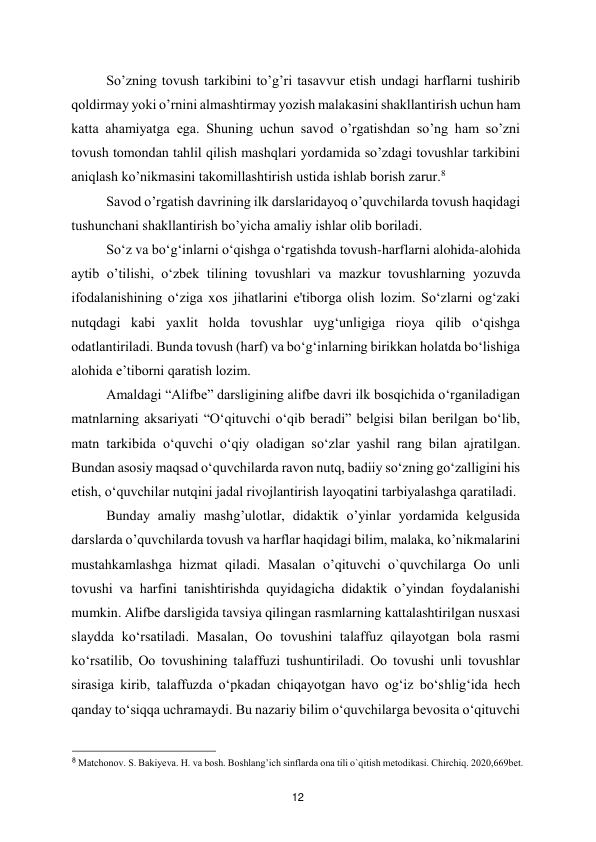  
12 
So’zning tovush tarkibini to’g’ri tasavvur etish undagi harflarni tushirib 
qoldirmay yoki o’rnini almashtirmay yozish malakasini shakllantirish uchun ham 
katta ahamiyatga ega. Shuning uchun savod o’rgatishdan so’ng ham so’zni 
tovush tomondan tahlil qilish mashqlari yordamida so’zdagi tovushlar tarkibini 
aniqlash ko’nikmasini takomillashtirish ustida ishlab borish zarur.8   
Savod o’rgatish davrining ilk darslaridayoq o’quvchilarda tovush haqidagi 
tushunchani shakllantirish bo’yicha amaliy ishlar olib boriladi.  
So‘z va bo‘g‘inlarni o‘qishga o‘rgatishda tovush-harflarni alohida-alohida 
aytib o’tilishi, o‘zbek tilining tovushlari va mazkur tovushlarning yozuvda 
ifodalanishining o‘ziga xos jihatlarini e'tiborga olish lozim. So‘zlarni og‘zaki 
nutqdagi kabi yaxlit holda tovushlar uyg‘unligiga rioya qilib o‘qishga 
odatlantiriladi. Bunda tovush (harf) va bo‘g‘inlarning birikkan holatda bo‘lishiga 
alohida e’tiborni qaratish lozim.  
Amaldagi “Alifbe” darsligining alifbe davri ilk bosqichida o‘rganiladigan 
matnlarning aksariyati “O‘qituvchi o‘qib beradi” belgisi bilan berilgan bo‘lib, 
matn tarkibida o‘quvchi o‘qiy oladigan so‘zlar yashil rang bilan ajratilgan. 
Bundan asosiy maqsad o‘quvchilarda ravon nutq, badiiy so‘zning go‘zalligini his 
etish, o‘quvchilar nutqini jadal rivojlantirish layoqatini tarbiyalashga qaratiladi.  
Bunday amaliy mashg’ulotlar, didaktik o’yinlar yordamida kelgusida 
darslarda o’quvchilarda tovush va harflar haqidagi bilim, malaka, ko’nikmalarini 
mustahkamlashga hizmat qiladi. Masalan o’qituvchi o`quvchilarga Oo unli 
tovushi va harfini tanishtirishda quyidagicha didaktik o’yindan foydalanishi 
mumkin. Alifbe darsligida tavsiya qilingan rasmlarning kattalashtirilgan nusxasi 
slaydda ko‘rsatiladi. Masalan, Oo tovushini talaffuz qilayotgan bola rasmi 
ko‘rsatilib, Oo tovushining talaffuzi tushuntiriladi. Oo tovushi unli tovushlar 
sirasiga kirib, talaffuzda o‘pkadan chiqayotgan havo og‘iz bo‘shlig‘ida hech 
qanday to‘siqqa uchramaydi. Bu nazariy bilim o‘quvchilarga bevosita o‘qituvchi 
                                               
 
8 Matchonov. S. Bakiyeva. H. va bosh. Boshlang’ich sinflarda ona tili o`qitish metodikasi. Chirchiq. 2020,669bet.  
