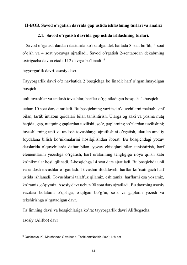  
14 
II-BOB. Savod o’rgatish davrida gap ustida ishlashning turlari va analizi 
2.1.  Savod o’rgatish davrida gap ustida ishlashning turlari. 
   Savod o’rgatish darslari dasturida ko’rsatilgandek haftada 8 soat bo’lib, 4 soat 
o’qish va 4 soat yozuvga ajratiladi. Savod o’rgatish 2-sentabrdan dekabrning 
oxirigacha davon etadi. U 2 davrga bo’linadi: 9 
tayyorgarlik davri. asosiy davr.  
Tayyorgarlik davri o’z navbatida 2 bosqichga bo’linadi: harf o’rganilmaydigan 
bosqich.  
unli tovushlar va undosh tovushlar, harflar o’rganiladigan bosqich. 1-bosqich  
uchun 10 soat dars ajratiladi. Bu bosqichning vazifasi o’quvchilarni maktab, sinf 
bilan, tartib intizom qoidalari bilan tanishtirish. Ularga og’zaki va yozma nutq 
haqida, gap, nutqning gaplardan tuzilishi, so’z, gaplarning so’zlardan tuzilishini; 
tovushlarning unli va undosh tovushlarga ajratilishini o’rgatish, ulardan amaliy 
foydalana bilish ko’nikmalarini hosilqilishdan iborat. Bu bosqichdagi yozuv 
darslarida o’quvchilarda daftar bilan, yozuv chiziqlari bilan tanishtirish, harf 
elementlarini yozishga o’rgatish, harf oralarining tengligiga rioya qilish kabi 
ko’nikmalar hosil qilinadi. 2-bosqichga 14 soat dars ajratiladi. Bu bosqichda unli 
va undosh tovushlar o’rgatiladi. Tovushni ifodalovchi harflar ko’rsatilgach hatf 
ustida ishlanadi. Tovushlarni talaffuz qilamiz, eshitamiz, harflarni esa yozamiz, 
ko’ramiz, o’qiymiz. Asosiy davr uchun 90 soat dars ajratiladi. Bu davrning asosiy 
vazifasi bolalarni o’qishga, o’qilgan bo’g’in, so’z va gaplarni yozish va 
tekshirishga o’rgatadigan davr.  
Ta’limning davri va bosqichlariga ko’ra: tayyorgarlik davri Alifbegacha.  
asosiy (Alifbo) davr  
                                               
 
9 Qosimova. K., Matchonov. S va bosh. Toshkent:Noshir. 2020,178-bet  
 
