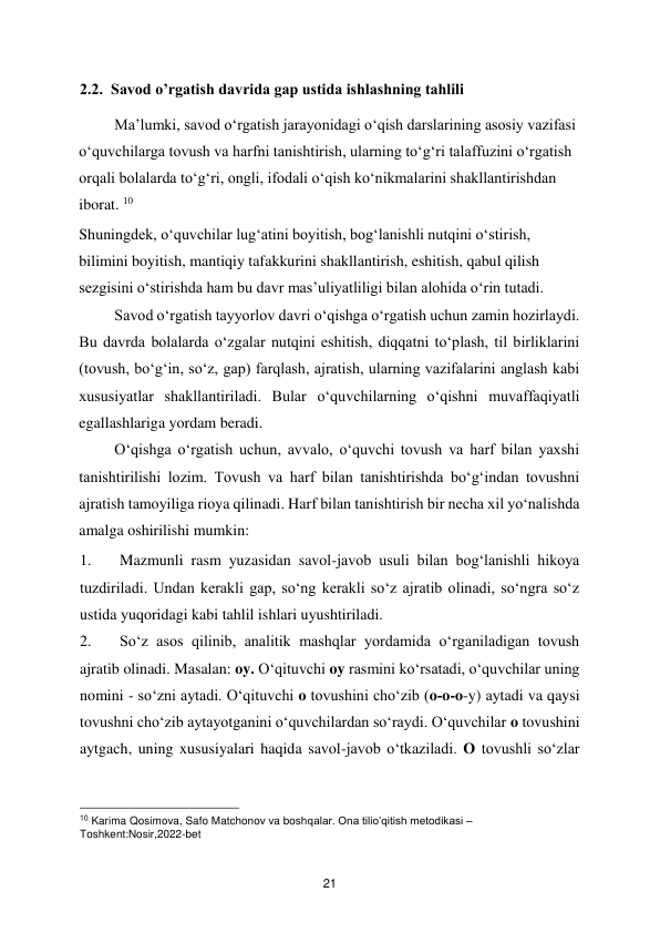  
21 
2.2.  Savod o’rgatish davrida gap ustida ishlashning tahlili 
Ma’lumki, savod o‘rgatish jarayonidagi o‘qish darslarining asosiy vazifasi 
o‘quvchilarga tovush va harfni tanishtirish, ularning to‘g‘ri talaffuzini o‘rgatish 
orqali bolalarda to‘g‘ri, ongli, ifodali o‘qish ko‘nikmalarini shakllantirishdan 
iborat. 10 
Shuningdek, o‘quvchilar lug‘atini boyitish, bog‘lanishli nutqini o‘stirish, 
bilimini boyitish, mantiqiy tafakkurini shakllantirish, eshitish, qabul qilish 
sezgisini o‘stirishda ham bu davr mas’uliyatliligi bilan alohida o‘rin tutadi.  
Savod o‘rgatish tayyorlov davri o‘qishga o‘rgatish uchun zamin hozirlaydi. 
Bu davrda bolalarda o‘zgalar nutqini eshitish, diqqatni to‘plash, til birliklarini 
(tovush, bo‘g‘in, so‘z, gap) farqlash, ajratish, ularning vazifalarini anglash kabi 
xususiyatlar shakllantiriladi. Bular o‘quvchilarning o‘qishni muvaffaqiyatli 
egallashlariga yordam beradi.  
O‘qishga o‘rgatish uchun, avvalo, o‘quvchi tovush va harf bilan yaxshi 
tanishtirilishi lozim. Tovush va harf bilan tanishtirishda bo‘g‘indan tovushni 
ajratish tamoyiliga rioya qilinadi. Harf bilan tanishtirish bir necha xil yo‘nalishda 
amalga oshirilishi mumkin:  
1. 
Mazmunli rasm yuzasidan savol-javob usuli bilan bog‘lanishli hikoya 
tuzdiriladi. Undan kerakli gap, so‘ng kerakli so‘z ajratib olinadi, so‘ngra so‘z 
ustida yuqoridagi kabi tahlil ishlari uyushtiriladi.  
2. 
So‘z asos qilinib, analitik mashqlar yordamida o‘rganiladigan tovush 
ajratib olinadi. Masalan: oy. O‘qituvchi oy rasmini ko‘rsatadi, o‘quvchilar uning 
nomini - so‘zni aytadi. O‘qituvchi o tovushini cho‘zib (o-o-o-y) aytadi va qaysi 
tovushni cho‘zib aytayotganini o‘quvchilardan so‘raydi. O‘quvchilar o tovushini 
aytgach, uning xususiyalari haqida savol-javob o‘tkaziladi. O tovushli so‘zlar 
                                               
 
10 Karima Qosimova, Safo Matchonov va boshqalar. Ona tilio’qitish metodikasi – 
Toshkent:Nosir,2022-bet  
 

