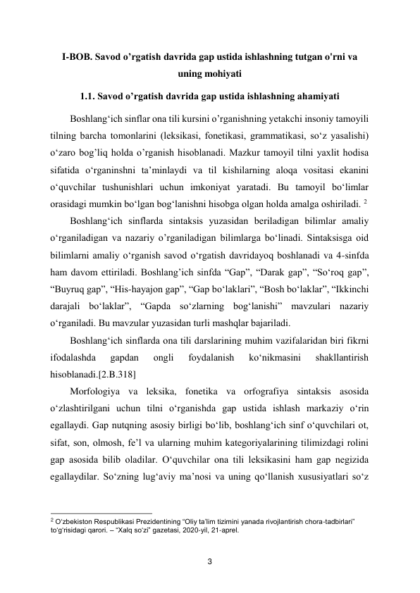  
3 
I-BOB. Savod o’rgatish davrida gap ustida ishlashning tutgan o'rni va 
uning mohiyati 
1.1. Savod o’rgatish davrida gap ustida ishlashning ahamiyati 
Boshlang‘ich sinflar ona tili kursini o’rganishning yetakchi insoniy tamoyili 
tilning barcha tomonlarini (leksikasi, fonetikasi, grammatikasi, so‘z yasalishi) 
o‘zaro bog’liq holda o’rganish hisoblanadi. Mazkur tamoyil tilni yaxlit hodisa 
sifatida o‘rganinshni ta’minlaydi va til kishilarning aloqa vositasi ekanini 
o‘quvchilar tushunishlari uchun imkoniyat yaratadi. Bu tamoyil bo‘limlar 
orasidagi mumkin bo‘lgan bog‘lanishni hisobga olgan holda amalga oshiriladi. 2 
Boshlang‘ich sinflarda sintaksis yuzasidan beriladigan bilimlar amaliy 
o‘rganiladigan va nazariy o’rganiladigan bilimlarga bo‘linadi. Sintaksisga oid 
bilimlarni amaliy o‘rganish savod o‘rgatish davridayoq boshlanadi va 4-sinfda 
ham davom ettiriladi. Boshlang’ich sinfda “Gap”, “Darak gap”, “So‘roq gap”, 
“Buyruq gap”, “His-hayajon gap”, “Gap bo‘laklari”, “Bosh bo‘laklar”, “Ikkinchi 
darajali bo‘laklar”, “Gapda so‘zlarning bog‘lanishi” mavzulari nazariy 
o‘rganiladi. Bu mavzular yuzasidan turli mashqlar bajariladi.  
Boshlang‘ich sinflarda ona tili darslarining muhim vazifalaridan biri fikrni 
ifodalashda 
gapdan 
ongli 
foydalanish 
ko‘nikmasini 
shakllantirish 
hisoblanadi.[2.B.318]  
Morfologiya va leksika, fonetika va orfografiya sintaksis asosida 
o‘zlashtirilgani uchun tilni o‘rganishda gap ustida ishlash markaziy o‘rin 
egallaydi. Gap nutqning asosiy birligi bo‘lib, boshlang‘ich sinf o‘quvchilari ot, 
sifat, son, olmosh, fe’l va ularning muhim kategoriyalarining tilimizdagi rolini 
gap asosida bilib oladilar. O‘quvchilar ona tili leksikasini ham gap negizida 
egallaydilar. So‘zning lug‘aviy ma’nosi va uning qo‘llanish xususiyatlari so‘z 
                                               
 
2 O‘zbekiston Respublikasi Prezidentining “Oliy ta’lim tizimini yanada rivojlantirish chora-tadbirlari” 
to‘g‘risidagi qarori. – “Xalq so‘zi” gazetasi, 2020-yil, 21-aprel.  
 
